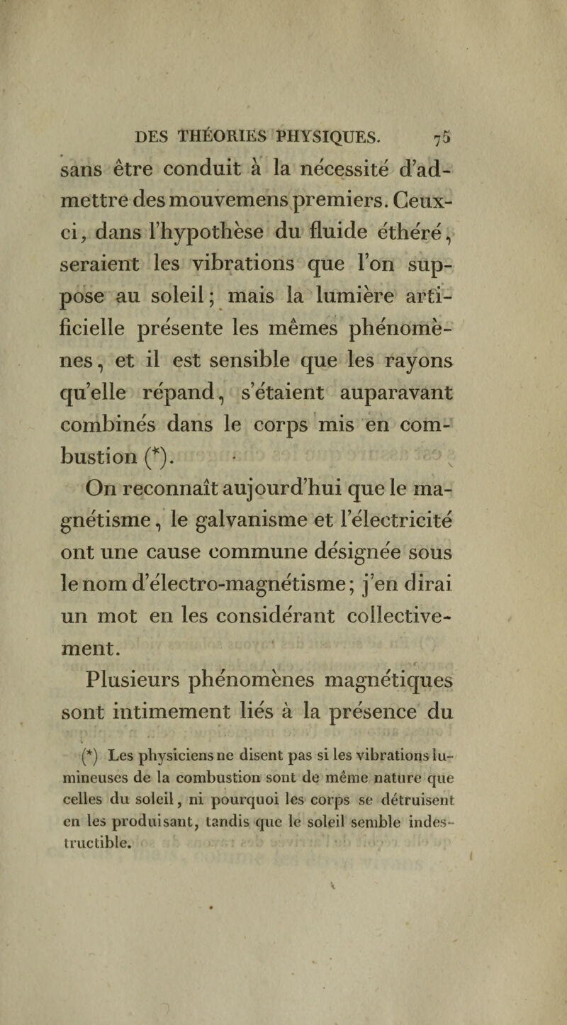 sans être conduit à la nécessité d’ad¬ mettre des mouvemens premiers. Ceux- ci , dans l’hypothèse du fluide éthéré, seraient les vibrations que l’on sup¬ pose au soleil; mais la lumière arti¬ ficielle présente les mêmes phénomè¬ nes., et il est sensible que les rayons quelle répand, s’étaient auparavant combinés dans le corps mis en com¬ bustion (*). On reconnaît aujourd’hui que le ma¬ gnétisme , le galvanisme et l’électricité ont une cause commune désignée sous le nom d’électro-magnétisme ; j’en dirai un mot en les considérant collective¬ ment. f Plusieurs phénomènes magnétiques sont intimement liés à la présence du (*) Les physiciens ne disent pas si les vibrations lu¬ mineuses de la combustion sont de même nature que celles du soleil, ni pourquoi les corps se détruisent en les produisant, tandis que le soleil semble indes¬ tructible.