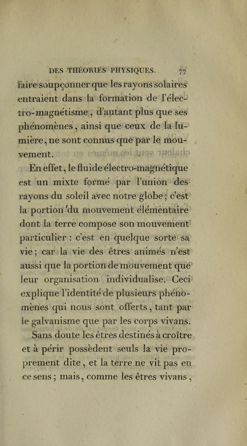 taire soupçonner que les rayons solaires entraient dans la formation de l’élec- îro-magnétisme, d’autant plus que ses phénomènes, ainsi que ceux de la lu¬ mière, ne sont connus que par le mou¬ vement. En effet, le fluide électro-magnétique est un mixte formé par l’union des rayons du soleil avec notre globe ; c’est la portion du mouvement élémentaire dont la terre compose son mouvement particulier : c’est en quelque sorte sa vie ; car la vie des êtres animés n’est aussi que la portion de mouvement que leur organisation individualise. Ceci explique l’identité de plusieurs phéno¬ mènes qui nous sont offerts, tant par le galvanisme que par les corps vivans. Sans doute les êtres destinés à croître et à périr possèdent seuls la vie pro¬ prement dite, et la terre ne vit pas en ce sens ; mais, comme les êtres vivans ,