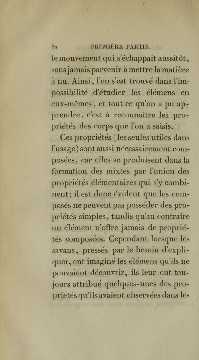 4 r 82 PREMIÈRE PARTIE, iemouvement qui s’échappait aussitôt, sans jamais parvenir à mettre la matière à nu. Ainsi, l’on s’est trouvé dans Èim¬ possibilité d’étudier les élémens en eux-mêmes, et tout ce qu’on a pu ap¬ prendre , c’est à reconnaître les pro¬ priétés des corps que l’on a saisis. Ces propriétés ( les seules utiles dans l’usage) sont aussi nécessairement com¬ posées, car elles se produisent dans la formation des mixtes par l’union des propriétés élémentaires qui s’y combi¬ nent; il est donc évident que les com¬ posés ne peuvent pas posséder des pro¬ priétés simples, tandis qu’au contraire un élément n’offre jamais de proprié¬ tés composées. Cependant lorsque les savans, pressés par le besoin d’expli¬ quer, ont imaginé les élémens qu’ils ne pouvaient découvrir, ils leur ont tou¬ jours attribué quelques-unes des pro¬ priétés qu'ils avaient observées dans les /