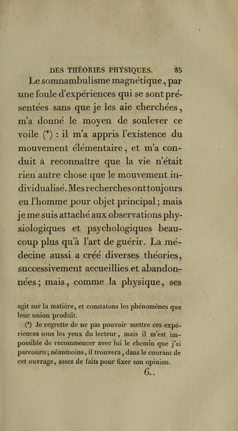 Le somnambulisme magnétique, par une foule d’expériences qui se sont pré¬ sentées sans que je les aie cherchées, m’a donné le moyen de soulever ce voile (*) : il m’a appris l’existence du mouvement élémentaire, et m’a con¬ duit à reconnaître que la vie n’était rien autre chose que le mouvement in¬ dividualisé. Mes recherches ont toujours eu l’homme pour objet principal ; mais je me suis attaché aux observations phy¬ siologiques et psychologiques beau¬ coup plus qu’à l’art de guérir. La mé¬ decine aussi a créé diverses théories, successivement accueillies et abandon¬ nées; mais, comme la physique, ses agit sur la matière, et constatons les phénomènes que leur union produit. (*) Je regrette de ne pas pouvoir mettre ces expé¬ riences sous les yeux du lecteur, mais il m’est im¬ possible de recommencer avec lui le chemin que j’ai parcouru ; néanmoins, il trouvera, dans le courant de cet ouvrage, assez de faits pour fixer son opinion. 6..