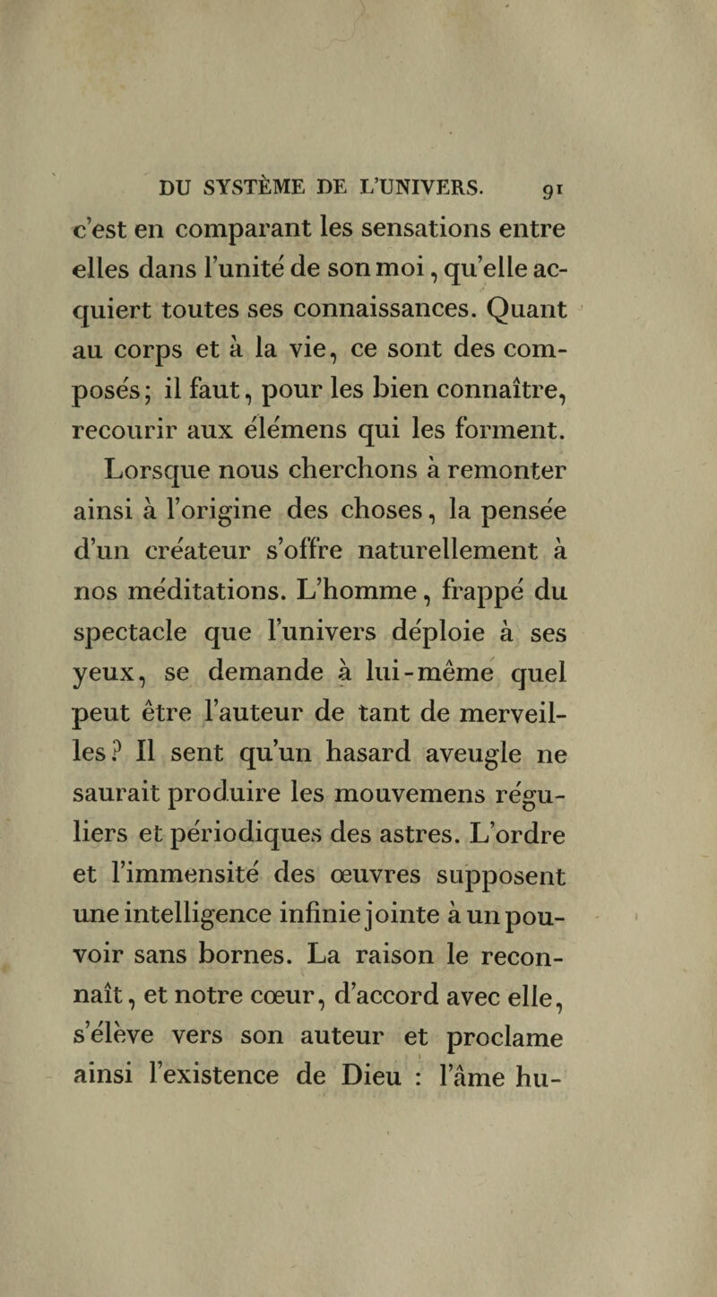 c’est en comparant les sensations entre elles dans l’unité de son moi, quelle ac¬ quiert toutes ses connaissances. Quant au corps et à la vie, ce sont des com¬ posés ; il faut, pour les bien connaître, recourir aux élémens qui les forment. Lorsque nous cherchons à remonter ainsi à l’origine des choses, la pensée d’un créateur s’offre naturellement à nos méditations. L’homme, frappé du spectacle que l’univers déploie à ses yeux, se demande à lui-même quel peut être l’auteur de tant de merveil¬ les? Il sent qu’un hasard aveugle ne saurait produire les mouvemens régu¬ liers et périodiques des astres. L’ordre et l’immensité des œuvres supposent une intelligence infinie jointe à un pou¬ voir sans bornes. La raison le recon¬ naît, et notre cœur, d’accord avec elle, s’élève vers son auteur et proclame ainsi l’existence de Dieu : l’âme hu-