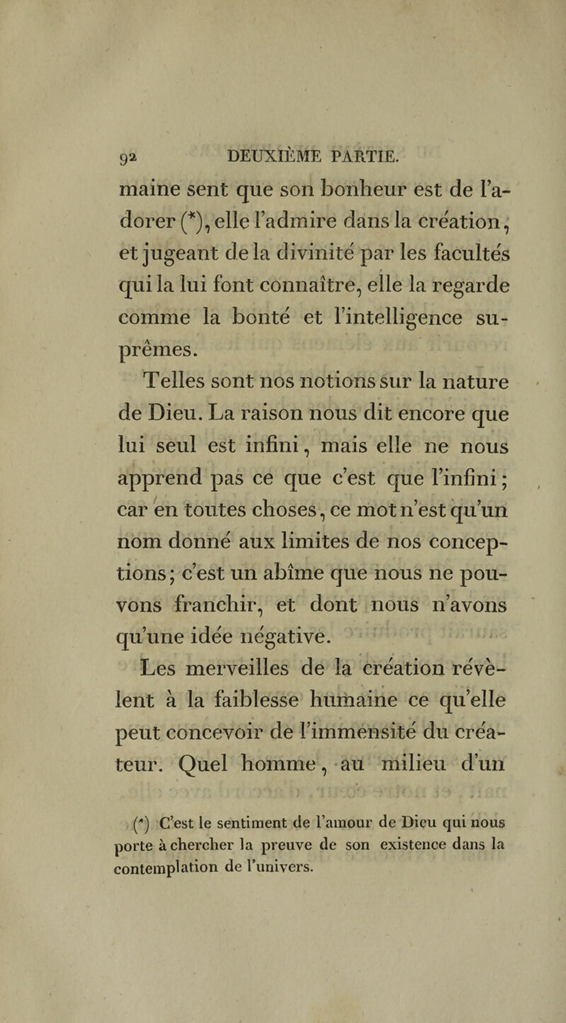 maine sent que son bonheur est de l’a¬ dorer (*), elle l’admire dans la création, et jugeant delà divinité par les facultés r qui la lui font connaître, elle la regarde comme la bonté et l’intelligence su¬ prêmes. Telles sont nos notions sur la nature de Dieu. La raison nous dit encore que lui seul est infini, mais elle ne nous apprend pas ce que c’est que l’infini ; car en toutes choses, ce mot n’est qu’un nom donné aux limites de nos concep¬ tions ; c’est un abîme que nous ne pou¬ vons franchir, et dont nous n’avons qu’une idée négative. Les merveilles de la création révè¬ lent à la faiblesse humaine ce qu’elle peut concevoir de l’immensité du créa¬ teur. Quel homme, au milieu d’un » * ) J . / * I • < / V k I #4 () C’est le sentiment de l’amour de Dieu qui nous porte à chercher la preuve de son existence dans la contemplation de l’univers.