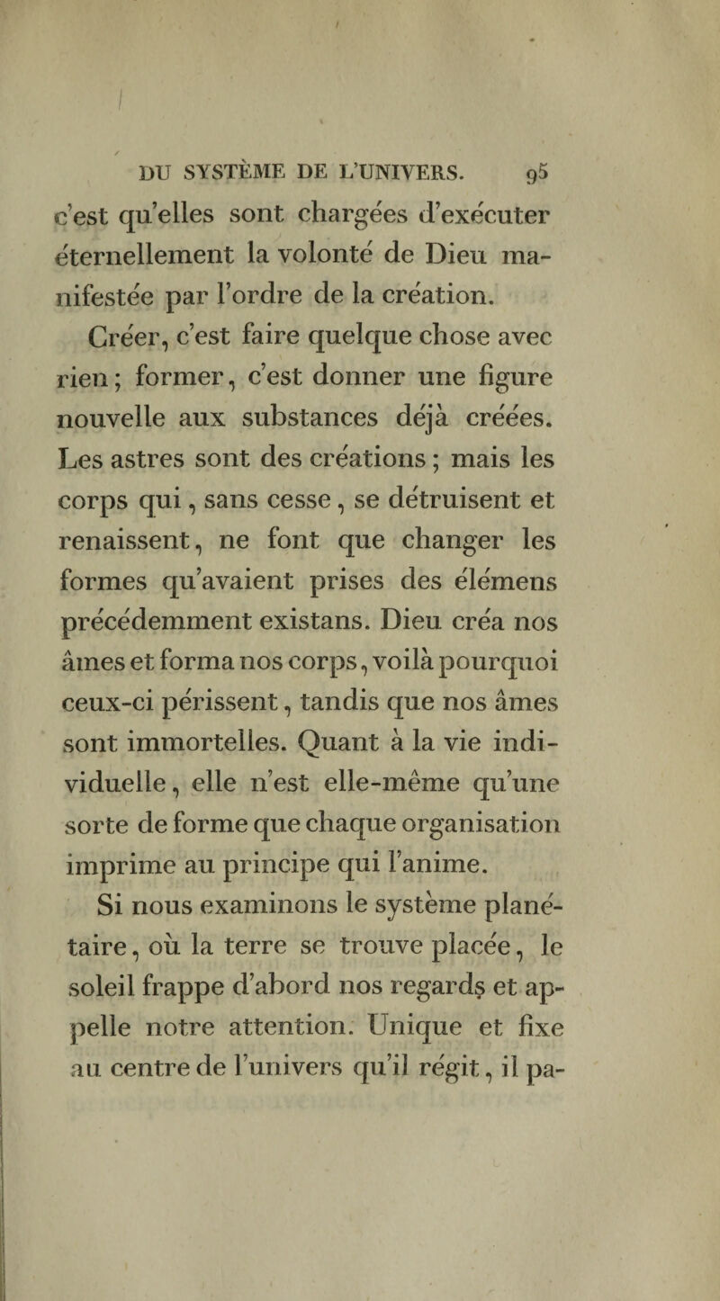 c’est quelles sont chargées d’exécuter éternellement la volonté de Dieu ma¬ nifestée par l’ordre de la création. Créer, c’est faire quelque chose avec rien ; former, c’est donner une figure nouvelle aux substances déjà créées. Les astres sont des créations ; mais les corps qui, sans cesse, se détruisent et renaissent, ne font que changer les formes qu’avaient prises des élémens précédemment existans. Dieu créa nos âmes et forma nos corps, voilà pourquoi ceux-ci périssent, tandis que nos âmes sont immortelles. Quant à la vie indi¬ viduelle , elle n’est elle-même qu’une sorte de forme que chaque organisation imprime au principe qui l’anime. Si nous examinons le système plané¬ taire , où la terre se trouve placée, le soleil frappe d’abord nos regards et ap¬ pelle notre attention. Unique et fixe au centre de runivers qu’il régit, il pa-