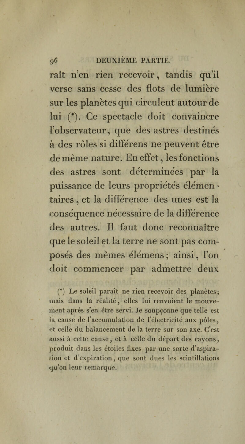 raît nen rien recevoir, tandis qu’il verse sans cesse des flots de lumière sur les planètes qui circulent autour de lui (*). Ce spectacle doit convaincre l’observateur, que des astres destinés à des rôles si différens ne peuvent être de même nature. En effet, les fonctions des astres sont déterminées par la puissance de leurs propriétés élémen - taires, et la différence des unes est la conséquence nécessaire de la différence des autres. Il faut donc reconnaître que le soleil et la terre ne sont pas com¬ posés des mêmes élémens ; ainsi, l’on doit commencer par admettre deux (*) Le soleil paraît ne rien recevoir des planètes; mais dans la réalité, elles lui renvoient le mouve¬ ment après s’en être servi. Je soupçonne que telle est la cause de l’accumulation de l’électricité aux pôles, et celle du balancement de la terre sur son axe. C’est aussi à cette cause, et à celle du départ des rayons, produit dans les étoiles fixes par une sorte d’aspira¬ tion et d’expiration, que sont dues les scintillations qu’on leur remarque.