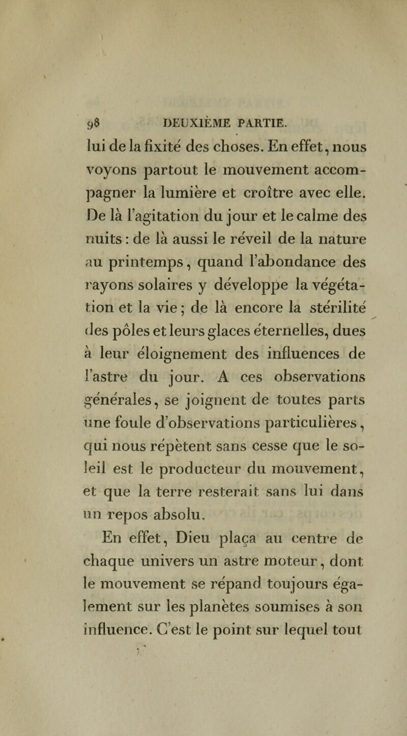 lui de la fixité des choses. En effet, nous voyons partout le mouvement accom¬ pagner la lumière et croître avec elle. De là l’agitation du jour et le calme des nuits : de là aussi le réveil de la nature au printemps, quand l’abondance des rayons solaires y développe la végéta¬ tion et la vie ; de là encore la stérilité des pôles et leurs glaces éternelles, dues à leur éloignement des influences de l’astre du jour. A ces observations générales, se joignent de toutes parts une foule d’observations particulières, qui nous répètent sans cesse que le so¬ leil est le producteur du mouvement, et que la terre resterait sans lui dans un repos absolu. En effet, Dieu plaça au centre de chaque univers un astre moteur, dont le mouvement se répand toujours éga¬ lement sur les planètes soumises à son influence. C’est le point sur lequel tout i