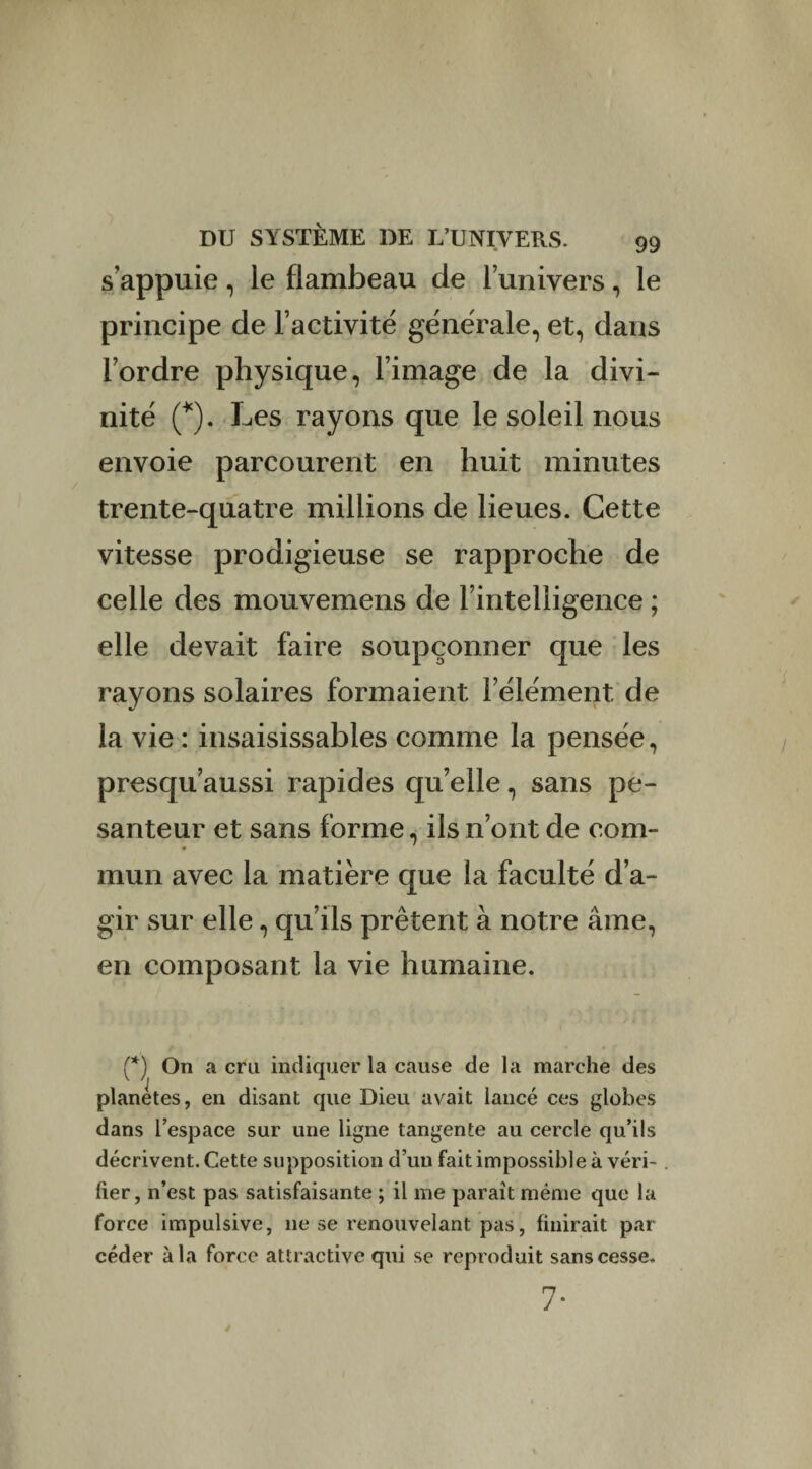 s’appuie, le flambeau de l’univers, le principe de l’activité générale, et, dans l’ordre physique, l’image de la divi¬ nité (*). Les rayons que le soleil nous envoie parcourent en huit minutes trente-quatre millions de lieues. Cette vitesse prodigieuse se rapproche de celle des mouvemens de l’intelligence ; elle devait faire soupçonner que les rayons solaires formaient l’élément de la vie : insaisissables comme la pensée, presqu’aussi rapides qu’elle, sans pe¬ santeur et sans forme, ils n’ont de com- mun avec la matière que la faculté d’a¬ gir sur elle, qu’ils prêtent à notre âme, en composant la vie humaine. (*) On a cru indiquer la cause de la marche des planètes, en disant que Dieu avait lancé ces globes dans l’espace sur une ligne tangente au cercle qu’ils décrivent. Cette supposition d’un fait impossible à véri¬ fier, n’est pas satisfaisante ; il me paraît même que la force impulsive, 11e se renouvelant pas, finirait par céder à la force attractive qui se reproduit sans cesse. 7-