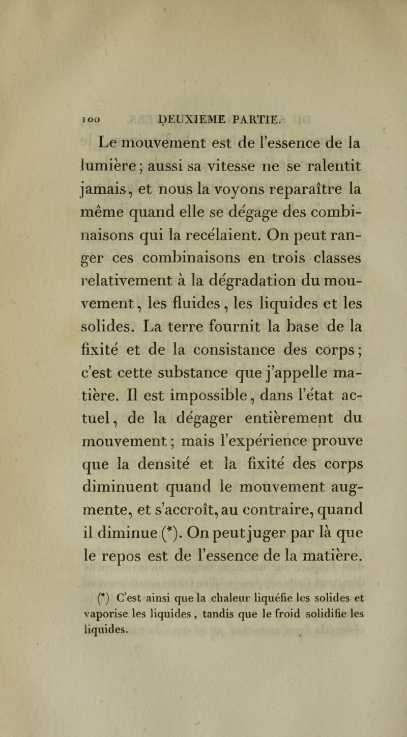 Le mouvement est de l’essence de la lumière ; aussi sa vitesse ne se ralentit jamais, et nous la voyons reparaître la même quand elle se dégage des combi¬ naisons qui la recelaient. On peut ran¬ ger ces combinaisons en trois classes relativement à la dégradation du mou¬ vement , les fluides, les liquides et les solides. La terre fournit la base de la fixité et de la consistance des corps ; c’est cette substance que j’appelle ma¬ tière. Il est impossible, dans l’état ac¬ tuel, de la dégager entièrement du mouvement ; mais l’expérience prouve que la densité et la fixité des corps diminuent quand le mouvement aug¬ mente, et s’accroît, au contraire, quand il diminue (*). On peut juger par là que le repos est de l’essence de la matière. (*) C’est ainsi que la chaleur liquéfie les solides et vaporise les liquides , tandis que le froid solidifie les liquides.