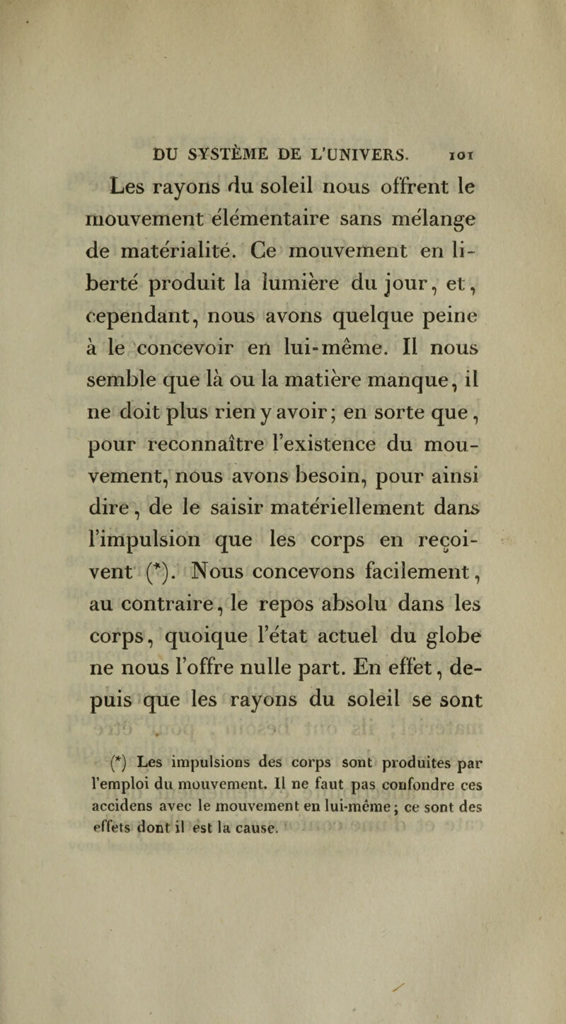 Les rayons du soleil nous offrent le mouvement élémentaire sans mélange de matérialité. Ce mouvement en li¬ berté produit la lumière du jour, et, cependant, nous avons quelque peine à le concevoir en lui» même. Il nous semble que là ou la matière manque, il ne doit plus rien y avoir ; en sorte que , pour reconnaître l’existence du mou¬ vement, nous avons besoin, pour ainsi dire, de le saisir matériellement dans l’impulsion que les corps en reçoi¬ vent (*). Nous concevons facilement, au contraire, le repos absolu dans les corps, quoique l’état actuel du globe ne nous l’offre nulle part. En effet, de¬ puis que les rayons du soleil se sont J JJ v.» V* J { 1 ' • / 4. ' 1 f - - V/.5 • (*) Les impulsions des corps sont produites par l’emploi du mouvement. Il ne faut pas confondre ces accidens avec le mouvement en lui-même; ce sont des effets dont il est la cause.