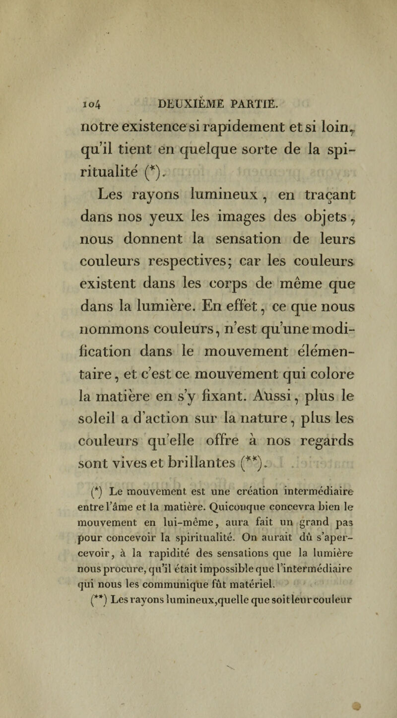 notre existence si rapidement et si loin* qu’il tient en quelque sorte de la spi¬ ritualité (*).. Les rayons lumineux, en traçant dans nos yeux les images des objets 7 nous donnent la sensation de leurs couleurs respectives; car les couleurs existent dans les corps de même que dans la lumière. En effet, ce que nous nommons couleurs, n’est qu’une modi¬ fication dans le mouvement élémen¬ taire , et c’est ce mouvement qui colore la matière en s’y fixant. Aussi, plus le soleil a d’action sur la nature, plus les couleurs quelle offre à nos regards sont vives et brillantes (**). (*) Le mouvement est une création intermédiaire entre l’âme et la matière. Quiconque concevra bien le mouvement en lui-mème, aura fait un grand pas pour concevoir la spiritualité. On aurait dû s’aper¬ cevoir, à la rapidité des sensations que la lumière nous procure, qu’il était impossible que l’intermédiaire qui nous les communique fût matériel. (**) Les rayons lu min eux,quel te que soit leur couleur