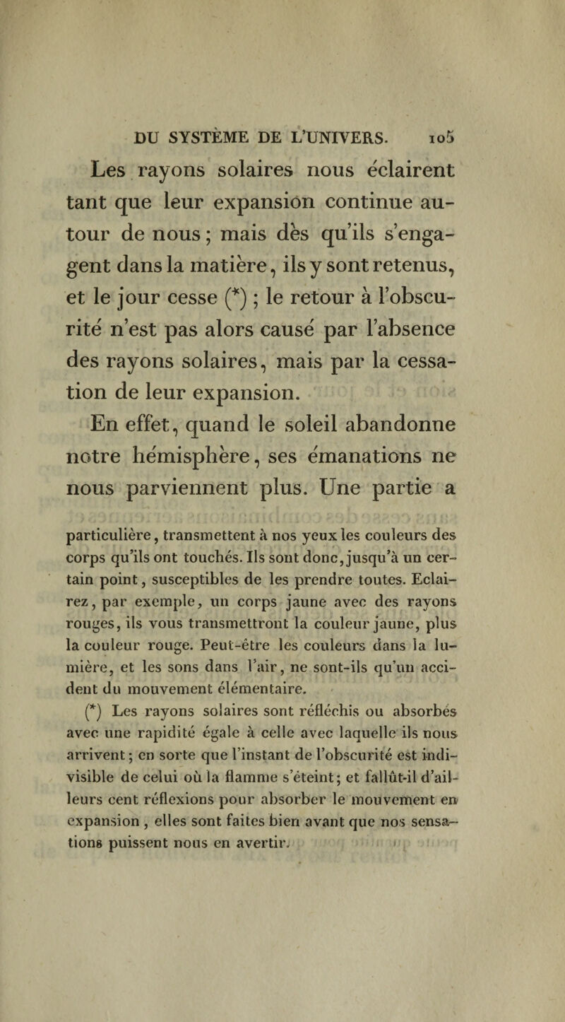 Les rayons solaires nous éclairent tant que leur expansion continue au¬ tour de nous ; mais dès qu’ils s’enga¬ gent dans la matière, ils y sont retenus, et le jour cesse (*) ; le retour à l’obscu¬ rité n’est pas alors causé par l’absence des rayons solaires, mais par la cessa¬ tion de leur expansion. En effet, quand le soleil abandonne notre hémisphère, ses émanations ne nous parviennent plus. Une partie a particulière, transmettent à nos yeux les couleurs des corps qu’ils ont touchés. Ils sont donc, jusqu’à un cer¬ tain point, susceptibles de les prendre toutes. Eclai¬ rez, par exemple, un corps jaune avec des rayons rouges, ils vous transmettront la couleur jaune, plus la couleur rouge. Peut-être les couleurs dans la lu¬ mière, et les sons dans l’air, ne sont-ils qu’un acci¬ dent du mouvement élémentaire. (*) Les rayons solaires sont réfléchis ou absorbés avec une rapidité égale à celle avec laquelle ils nous arrivent ; en sorte que l’instant de l’obscurité est indi¬ visible de celui où la flamme s’éteint; et fallût-il d’ail¬ leurs cent réflexions pour absorber le mouvement en expansion , elles sont faites bien avant que nos sensa¬ tions puissent nous en avertir.