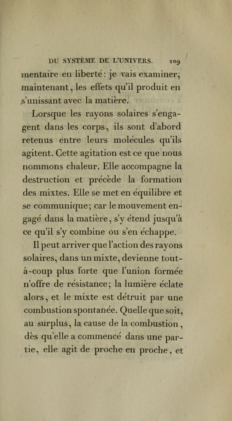 mentaire en liberté: je vais examiner, maintenant, les effets quil produit en s’unissant avec la matière. Lorsque les rayons solaires s’enga¬ gent dans les corps, ils sont d’abord retenus entre leurs molécules qu’ils agitent. Cette agitation est ce que nous nommons chaleur. Elle accompagne la destruction et précède la formation des mixtes. Elle se met en équilibre et se communique; car le mouvement en¬ gagé dans la matière, s’y étend jusqu’à ce qu’il s’y combine ou s’en échappe. Il peut arriver que l’action des rayons solaires, dans un mixte, devienne tout- à-coup plus forte que l’union formée n’offre de résistance; la lumière éclate alors, et le mixte est détruit par une combustion spontanée. Quelle que soit, au surplus, la cause de la combustion , dès qu’elle a commencé dans une par¬ tie, elle agit de proche en proche, et