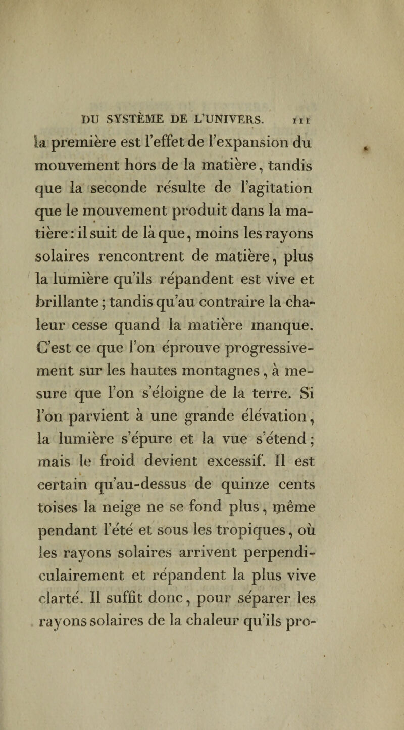 la première est l’effet de l’expansion du mouvement hors de la matière, tandis que la seconde résulte de l’agitation que le mouvement produit dans la ma¬ tière : il suit de là que, moins les rayons solaires rencontrent de matière, plus la lumière qu’ils répandent est vive et brillante ; tandis qu’au contraire la cha¬ leur cesse quand la matière manque. C’est ce que l’on éprouve progressive¬ ment sur les hautes montagnes, à me¬ sure que l’on s’éloigne de la terre. Si l’on parvient à une grande élévation, la lumière s’épure et la vue s’étend ; mais le froid devient excessif. Il est i certain qu’au-dessus de quinze cents toises la neige ne se fond plus, même pendant l’été et sous les tropiques, où les rayons solaires arrivent perpendi¬ culairement et répandent la plus vive clarté. Il suffit donc, pour séparer les rayons solaires de la chaleur qu’ils pro-