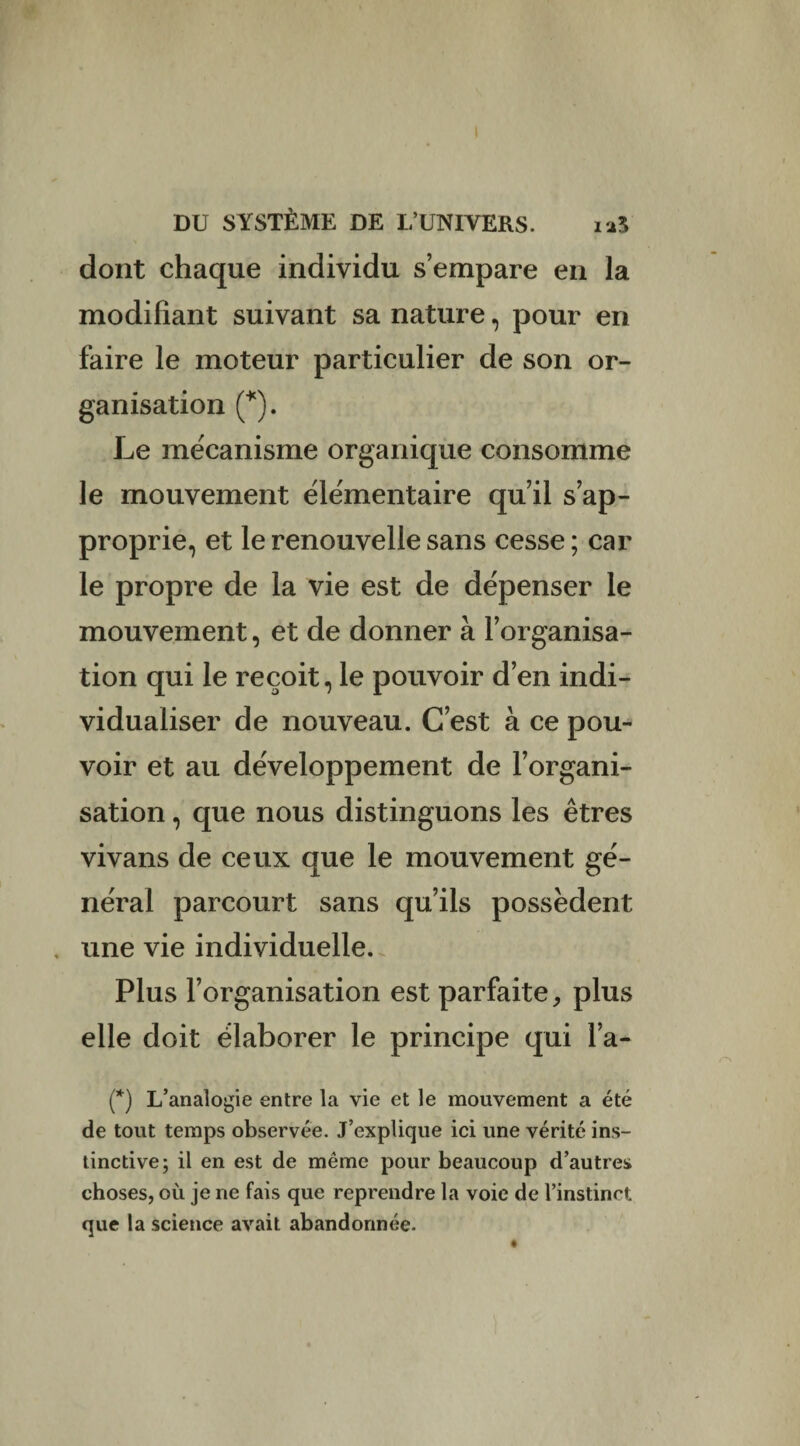 dont chaque individu s’empare en la modifiant suivant sa nature, pour en faire le moteur particulier de son or¬ ganisation (*). Le mécanisme organique consomme le mouvement élémentaire qu’il s’ap¬ proprie, et le renouvelle sans cesse ; car le propre de la vie est de dépenser le mouvement, et de donner à l’organisa¬ tion qui le reçoit, le pouvoir d’en indi¬ vidualiser de nouveau. C’est à ce pou¬ voir et au développement de l’organi¬ sation , que nous distinguons les êtres vivans de ceux que le mouvement gé¬ néral parcourt sans qu’ils possèdent . une vie individuelle. Plus l’organisation est parfaite, plus elle doit élaborer le principe qui l’a- (*) L’analogie entre la vie et le mouvement a été de tout temps observée. J’explique ici une vérité ins¬ tinctive; il en est de même pour beaucoup d’autres choses, où je ne fais que reprendre la voie de l’instinct que la science avait abandonnée.