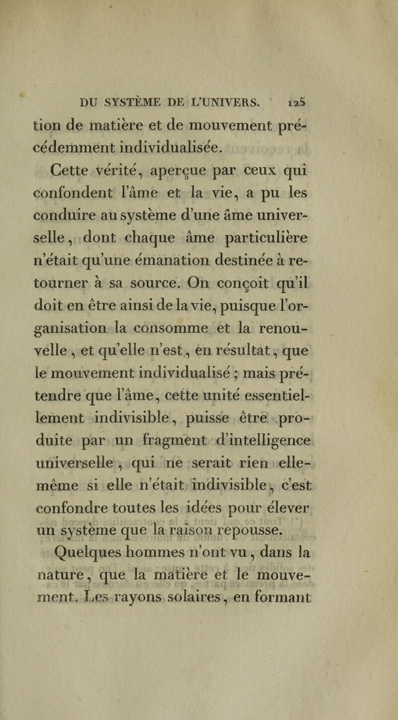 tion de matière et de mouvement pré¬ cédemment individualisée. Cette vérité, aperçue par ceux qui confondent lame et la vie, a pu les conduire au système d’une âme univer¬ selle , dont chaque âme particulière n’était qu’une émanation destinée à re¬ tourner à sa source. On conçoit qu’il doit en être ainsi de la vie, puisque l’or¬ ganisation la consomme et la renou¬ velle , et quelle n’est, en résultat, que le mouvement individualisé ; mais pré¬ tendre que l’âme, cette unité essentiel¬ lement indivisible, puisse être pro¬ duite par un fragment d’intelligence universelle , qui ne serait rien elle- même si elle n’était indivisible, c’est confondre toutes les idées pour élever un système que la raison repousse. Quelques hommes n’ont vu, dans la nature, que la matière et le mouve- , ' é i . • , • - . ‘ i ■ - i ' ÿ } ment. Les rayons solaires, en formant