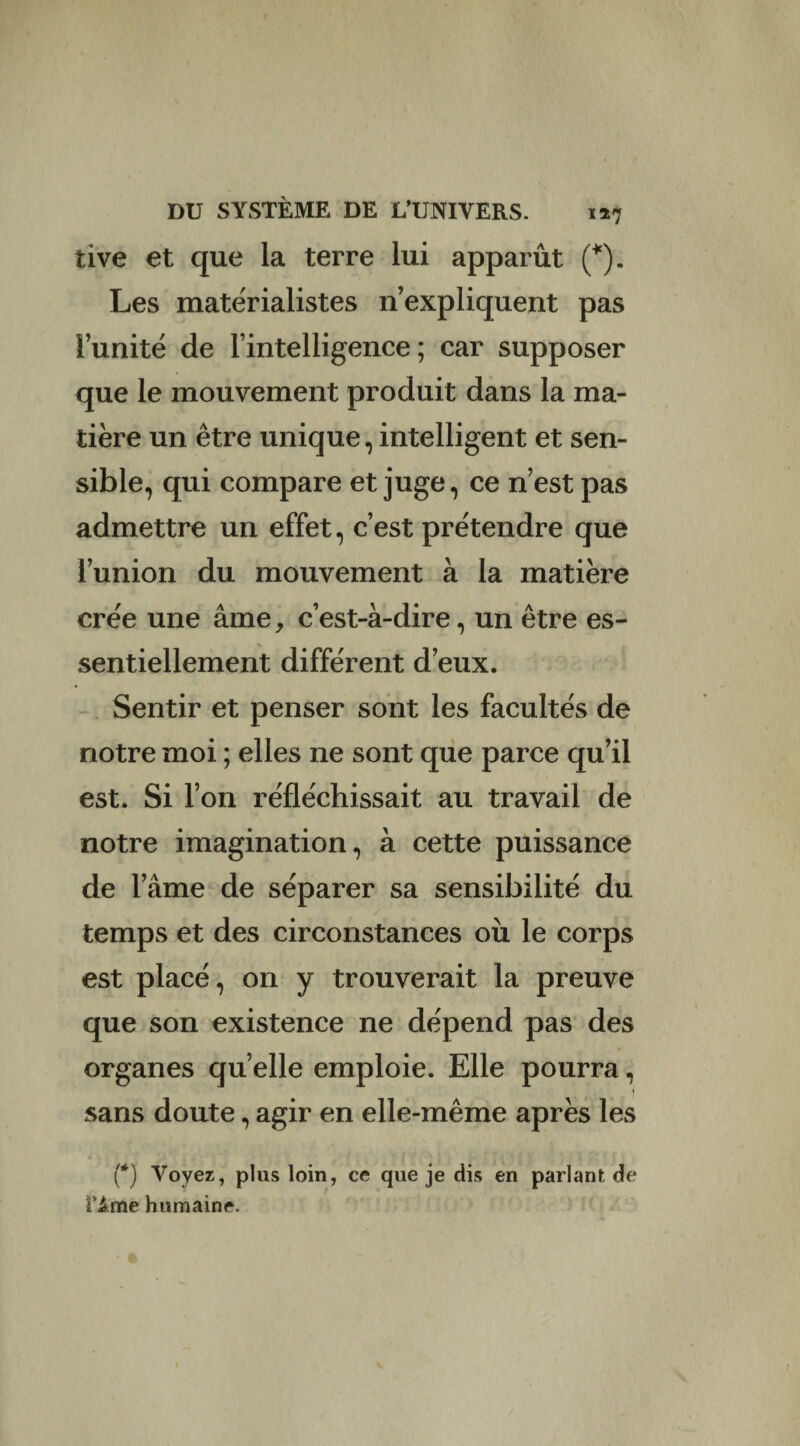 tive et que la terre lui apparût (*). Les matérialistes n’expliquent pas l’unité de l’intelligence; car supposer que le mouvement produit dans la ma¬ tière un être unique, intelligent et sen¬ sible, qui compare et juge, ce n’est pas admettre un effet, c’est prétendre que l’union du mouvement à la matière crée une âme, c’est-à-dire, un être es¬ sentiellement différent d’eux. Sentir et penser sont les facultés de notre moi ; elles ne sont que parce qu’il est. Si l’on réfléchissait au travail de notre imagination, à cette puissance de l’âme de séparer sa sensibilité du temps et des circonstances où le corps est placé, on y trouverait la preuve que son existence ne dépend pas des organes quelle emploie. Elle pourra, t sans doute, agir en elle-même après les (*) Voyez, plus loin, ce que je dis en parlant de ivime humaine.