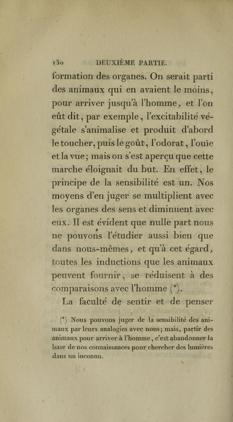 formation des organes. On serait parti des animaux qui en avaient le moins, pour arriver jusqu a l’homme, et l’on eût dit, par exemple, l’excitabilité vé¬ gétale s’animalise et produit d’abord le toucher, puis le goût, l’odorat, l’ouïe et la vue ; mais on s’est aperçu que cette marche éloignait du but. En effet, le principe de la sensibilité est un. Nos moyens d’en juger se multiplient avec les organes des sens et diminuent avec eux. Il est évident que nulle part nous ne pouvons l’étudier aussi bien que dans nous-mêmes, et qu’à cet égard, toutes les inductions que les animaux peuvent fournir, se réduisent à des comparaisons avec l’homme (*). La faculté de sentir et de penser (*) Nous pouvons juger de la sensibilité des ani¬ maux parleurs analogies avec nous; mais, partir des animaux pour arriver à l’homme, c’est abandonner la base de nos connaissances pour chercher des lumières dans un inconnu. / /