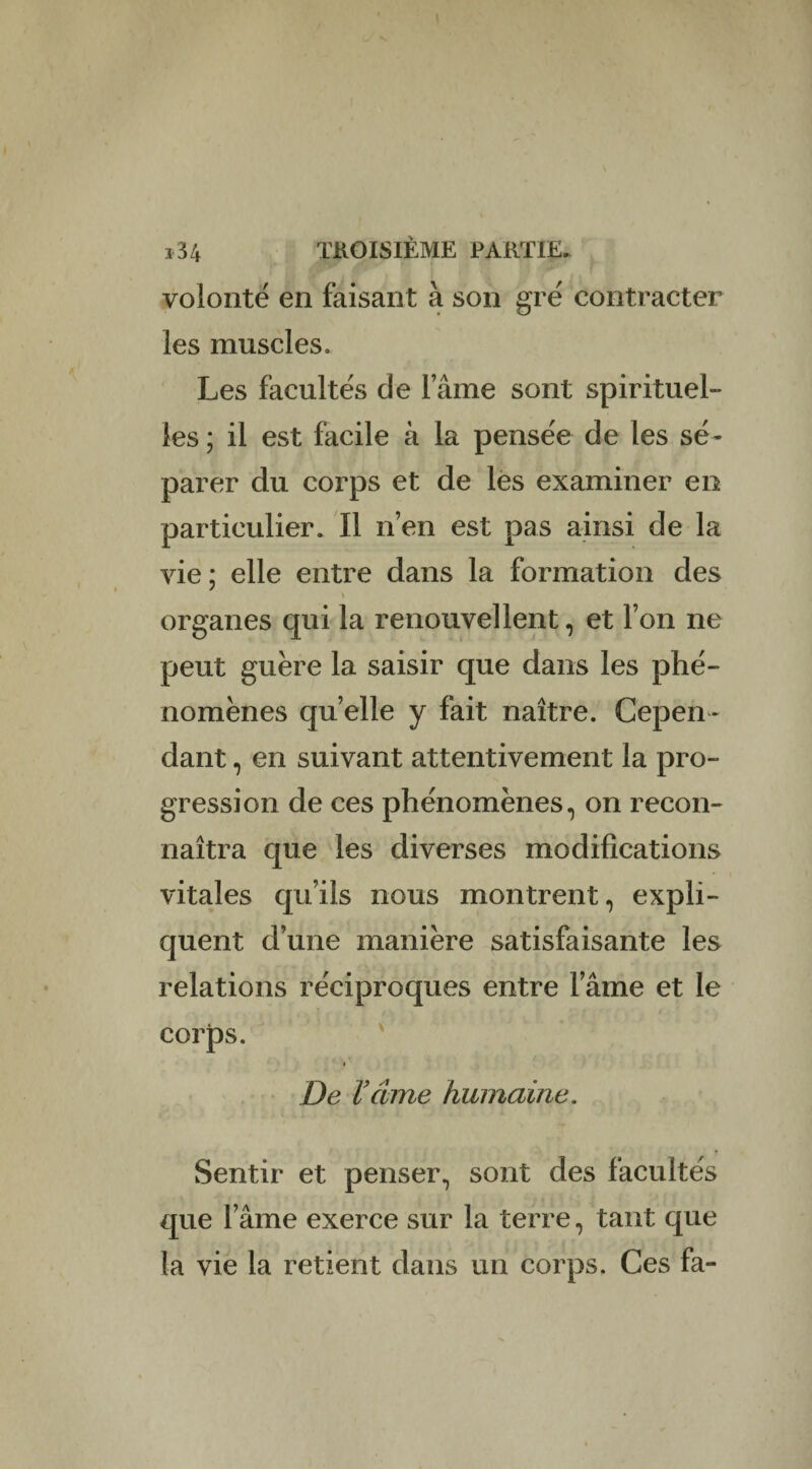 volonté en faisant à son gré contracter les muscles. Les facultés de lame sont spirituel¬ les ; il est facile à la pensée de les sé¬ parer du corps et de les examiner en particulier. Il n’en est pas ainsi de la vie ; elle entre dans la formation des î organes qui la renouvellent, et l’on ne peut guère la saisir que dans les phé¬ nomènes quelle y fait naître. Cepen¬ dant , en suivant attentivement la pro¬ gression de ces phénomènes, on recon¬ naîtra que les diverses modifications vitales qu’ils nous montrent, expli¬ quent d’une manière satisfaisante les relations réciproques entre lame et le corps. De Venue humaine. Sentir et penser, sont des facultés que l’âme exerce sur la terre, tant que la vie la retient dans un corps. Ces fa-