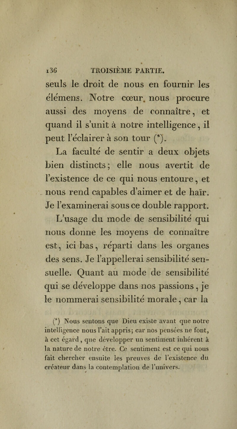 seuls le droit de nous en fournir les élémens. Notre cœur, nous procure aussi des moyens de connaître, et quand il s’unit à notre intelligence, il peut l’éclairer à son tour (*). La faculté de sentir a deux objets bien distincts ; elle nous avertit de l’existence de ce qui nous entoure, et _ nous rend capables d’aimer et de haïr. Je l’examinerai sous ce double rapport. L’usage du mode de sensibilité qui nous donne les moyens de connaître est, ici bas, réparti dans les organes des sens. Je l’appellerai sensibilité sen¬ suelle. Quant au mode de sensibilité qui se développe dans nos passions , je le nommerai sensibilité morale, car la (*) Nous sentons que Dieu existe avant que notre intelligence nous l’ait appris; car nos pensées ne font, à cet égard, que développer un sentiment inhérent à la nature de notre être. Ce sentiment est ce qui nous fait chercher ensuite les preuves de l’existence du créateur dans la contemplation de l’univers.