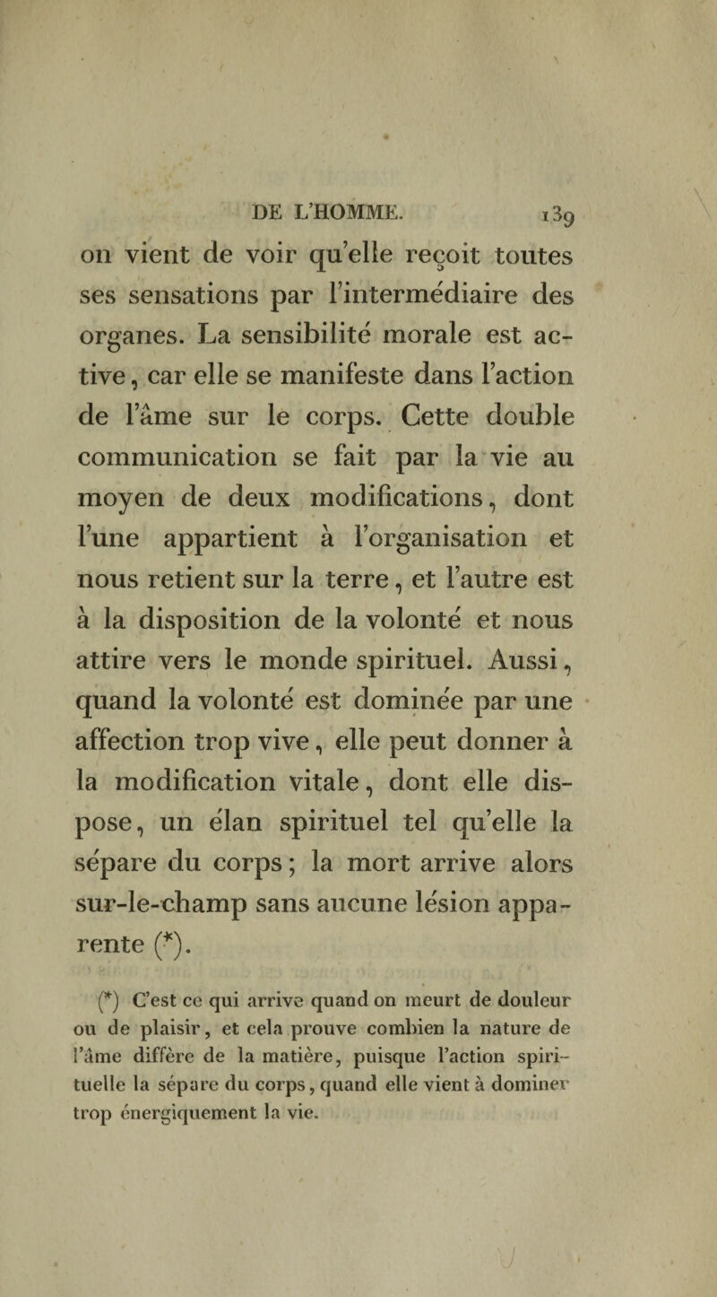 on vient de voir qu elle reçoit toutes ses sensations par l’intermédiaire des organes. La sensibilité morale est ac¬ tive , car elle se manifeste dans Faction de l’âme sur le corps. Cette double communication se fait par la vie au moyen de deux modifications, dont l’une appartient à l’organisation et nous retient sur la terre, et l’autre est à la disposition de la volonté et nous attire vers le monde spirituel. Aussi, quand la volonté est dominée par une affection trop vive, elle peut donner à la modification vitale, dont elle dis¬ pose, un élan spirituel tel quelle la sépare du corps ; la mort arrive alors sur-le-champ sans aucune lésion appa¬ rente (*). (*) C’est ce qui arrive quand on meurt de douleur ou de plaisir, et cela prouve combien la nature de l’a me diffère de la matière, puisque l’action spiri¬ tuelle la sépare du corps, quand elle vient à dominer trop énergiquement la vie. I