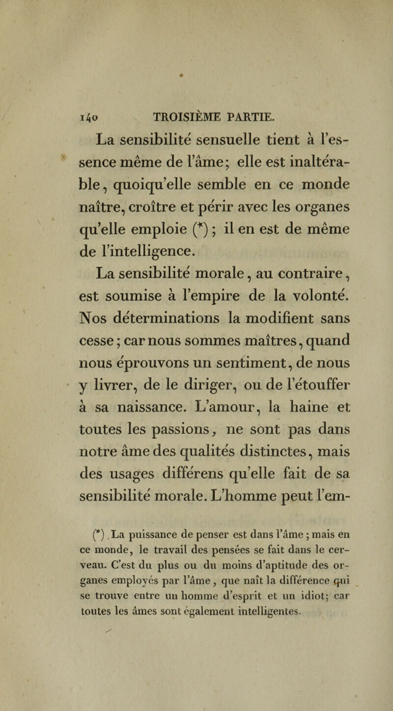 La sensibilité sensuelle tient à l’es- sence même de lame ; elle est inaltéra¬ ble, quoiqu’elle semble en ce monde naître, croître et périr avec les organes qu elle emploie (*) ; il en est de même de l’intelligence. La sensibilité morale, au contraire, est soumise à l’empire de la volonté. Nos déterminations la modifient sans cesse ; car nous sommes maîtres, quand nous éprouvons un sentiment, de nous y livrer, de le diriger, ou de l’étouffer à sa naissance. L’amour, la haine et toutes les passions, ne sont pas dans notre âme des qualités distinctes, mais des usages différens qu’elle fait de sa sensibilité morale. L’homme peut l’em- (*) .La puissance de penser est dans l’âme ; mais en ce monde, le travail des pensées se fait dans le cer¬ veau. C’est du plus ou du moins d’aptitude des or¬ ganes employés par l’âme , que naît la différence qui se trouve entre un homme d’esprit et un idiot; car toutes les âmes sont également intelligentes.