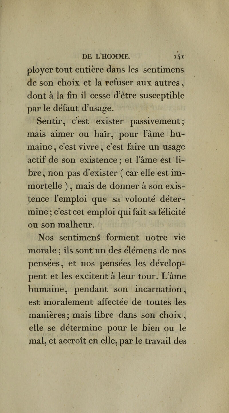 ployer tout entière dans les sentimens de son choix et la refuser aux autres, dont à la fin il cesse d etre susceptible par le défaut d usage. Sentir, c’est exister passivement; mais aimer ou haïr, pour lame hu¬ maine , c’est vivre, c’est faire un usage actif de son existence ; et l’âme est li¬ bre , non pas d’exister ( car elle est im¬ mortelle ), mais de donner à son exis¬ tence l’emploi que sa volonté déter¬ mine ; c’est cet emploi qui fait sa félicité ou son malheur. Nos sentiment forment notre vie morale ; ils sont un des élémens de nos pensées, et nos pensées les dévelop¬ pent et les excitent à leur tour. Lame humaine, pendant son incarnation, est moralement affectée de toutes les manières ; mais libre dans son choix, elle se détermine pour le bien ou le mal, et accroît en elle, par le travail des