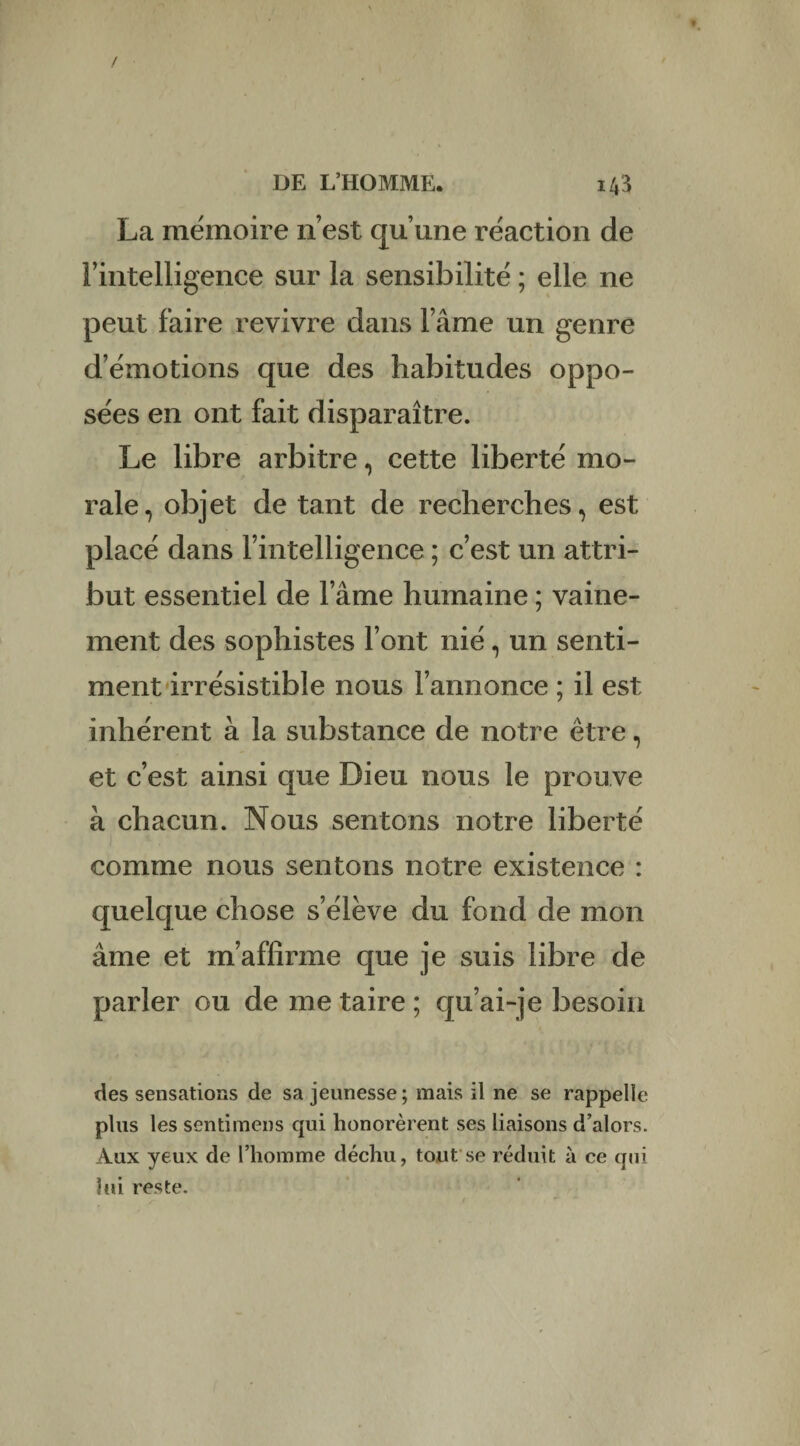 La mémoire n’est qu’une réaction de l’intelligence sur la sensibilité ; elle ne peut faire revivre dans l’âme un genre d’émotions que des habitudes oppo¬ sées en ont fait disparaître. Le libre arbitre, cette liberté mo¬ rale, objet de tant de recherches, est placé dans l’intelligence ; c’est un attri¬ but essentiel de l’âme humaine ; vaine¬ ment des sophistes l’ont nié, un senti¬ ment irrésistible nous l’annonce ; il est inhérent à la substance de notre être, et c’est ainsi que Dieu nous le prouve à chacun. Nous sentons notre liberté comme nous sentons notre existence : quelque chose s’élève du fond de mon âme et m’affirme que je suis libre de parler ou de me taire ; qu’ai-je besoin des sensations de sa jeunesse; mais il ne se rappelle plus les senti mens qui honorèrent ses liaisons d’alors. Aux yeux de l’homme déchu, tout se réduit à ce qui lui reste.