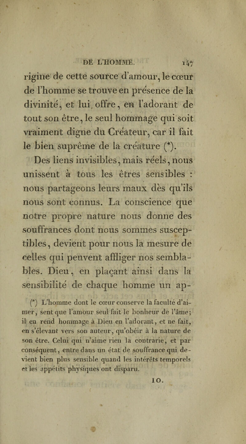 ni rigine de cette source d’amour, le cœur de l’homme se trouve en présence de la divinité, et lui offre, en l’adorant de tout son être, le seul hommage qui soit vraiment digne du Créateur, car il fait le bien suprême de la créature (*). Des liens invisibles, mais réels, nous unissent à tous les êtres sensibles : nous partageons leurs maux des qu’ils nous sont connus. La conscience que notre propre nature nous donne des souffrances dont nous sommes suscep¬ tibles , devient pour nous la mesure de celles qui peuvent affliger nos sembla¬ bles. Dieu, en plaçant ainsi dans la sensibilité de chaque homme un ap- (*) L’homme dont le cœur conserve la faculté d’ai¬ mer, sent que l’amour seul fait le bonheur de l’âme; il en rend hommage à Dieu en l’adorant, et ne fait, en s’élevant vers son auteur, qu’obéir à la nature de son être. Celui qui n’aime rien la contrarie, et par conséquent, entre dans un état de souffrance qui de¬ vient bien plus sensible quand les intérêts temporels et les appétits physiques ont disparu. lO. <