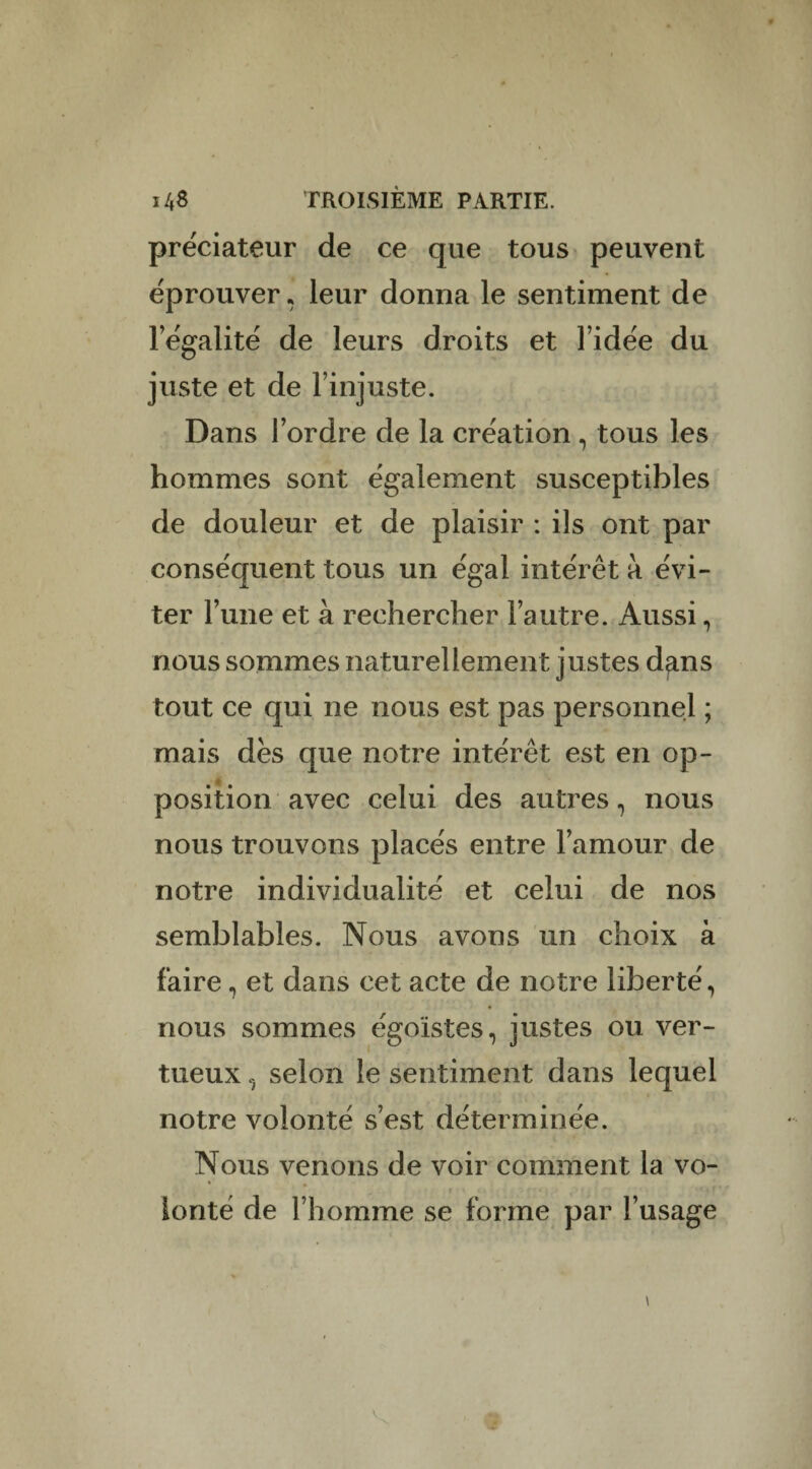 prëciateur de ce que tous peuvent éprouver, leur donna le sentiment de légalité de leurs droits et l’idée du juste et de l’injuste. Dans l’ordre de la création , tous les hommes sont également susceptibles de douleur et de plaisir : ils ont par conséquent tous un égal intérêt à évi¬ ter l’une et à rechercher l’autre. Aussi, nous sommes naturellement justes d^ns tout ce qui ne nous est pas personne^ ; mais dès que notre intérêt est en op¬ position avec celui des autres, nous nous trouvons placés entre l’amour de notre individualité et celui de nos semblables. Nous avons un choix à faire , et dans cet acte de notre liberté, nous sommes égoïstes, justes ou ver¬ tueux selon le sentiment dans lequel notre volonté s’est déterminée. Nous venons de voir comment la vo¬ lonté de l’homme se forme par l’usage