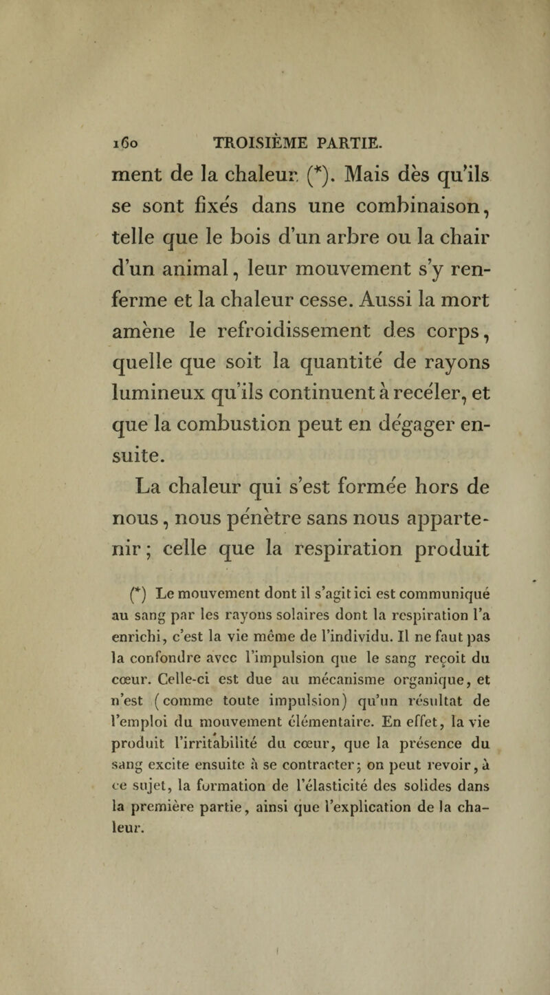 ment de la chaleur. (*). Mais dès qu’ils se sont fîxe's dans une combinaison, telle que le bois d’un arbre ou la chair d’un animal, leur mouvement s’y ren¬ ferme et la chaleur cesse. Aussi la mort amène le refroidissement des corps, quelle que soit la quantité de rayons lumineux qu’ils continuent à receler, et que la combustion peut en dégager en¬ suite. La chaleur qui s’est formée hors de nous, nous pénètre sans nous apparte¬ nir ; celle que la respiration produit (*) Le mouvement dont il s’agit ici est communiqué au sang par les rayons solaires dont la respiration l’a enrichi, c’est la vie même de l’individu. Il ne faut pas la confondre avec l’impulsion que le sang reçoit du cœur. Celle-ci est due au mécanisme organique, et n’est (comme toute impulsion) qu’un résultat de l’emploi du mouvement élémentaire. En effet, la vie produit l’irritabilité du cœur, que la présence du sang excite ensuite à se contracter5 on peut revoir, à ce sujet, la formation de l’élasticité des solides dans la première partie, ainsi que l’explication de la cha¬ leur.