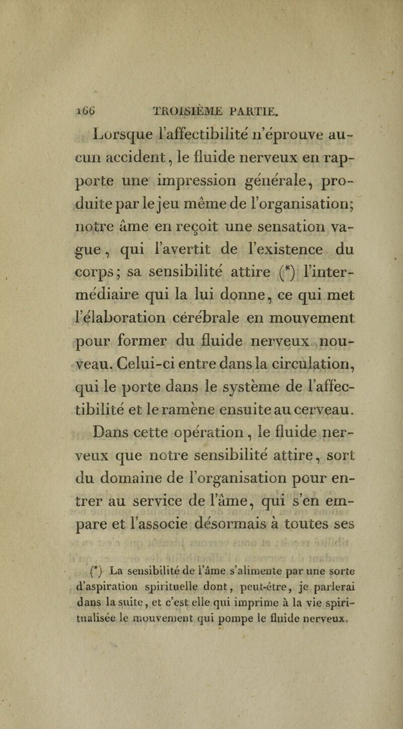 Lorsque l’affectibilité n’éprouve au¬ cun accident, le fluide nerveux en rap¬ porte une impression générale, pro¬ duite par le jeu même de l’organisation; notre âme en reçoit une sensation va- o gue, qui l’avertit de l’existence du corps; sa sensibilité attire (*) l’inter¬ médiaire qui la lui donne, ce qui met l’élaboration cérébrale en mouvement pour former du fluide nerveux nou¬ veau. Celui-ci entre dans la circulation, qui le porte dans le système de l’affec- tibilité et le ramène ensuite au cerveau. Dans cette opération, le fluide ner¬ veux que notre sensibilité attire, sort du domaine de l’organisation pour en¬ trer au service de lame, qui s’en em¬ pare et l’associe désormais à toutes ses (*) La sensibilité de i’âme s’alimente par une sorte d’aspiration spirituelle dont, peut-être, je parlerai dans la suite, et c’est elle qui imprime à la vie spiri¬ tualisée le mouvement qui pompe le fluide nerveux.