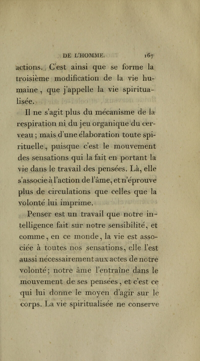 actions. C’est ainsi que se forme la troisième modification de la vie hu¬ maine , que j appelle la vie spiritua¬ lisée. Il ne s’agit plus du mécanisme de la respiration ni du jeu organique du cer¬ veau ; mais d une élaboration toute spi¬ rituelle, puisque c’est le mouvement des sensations qui la fait en portant la vie dans le travail des pensées. Là, elle s’associe à l’action de l’âme, et n éprouvé plus de circulations que celles que la volonté lui imprime. Penser est un travail que notre in¬ telligence fait sur notre sensibilité, et comme, en ce monde, la vie est asso¬ ciée à toutes nos sensations, elle l’est aussi nécessairement aux actes de notre volonté; notre âme l’entraîne dans le mouvement de ses pensées, et c’est ce qui lui donne le moyen d’agir sur le corps. La vie spiritualisée ne conserve