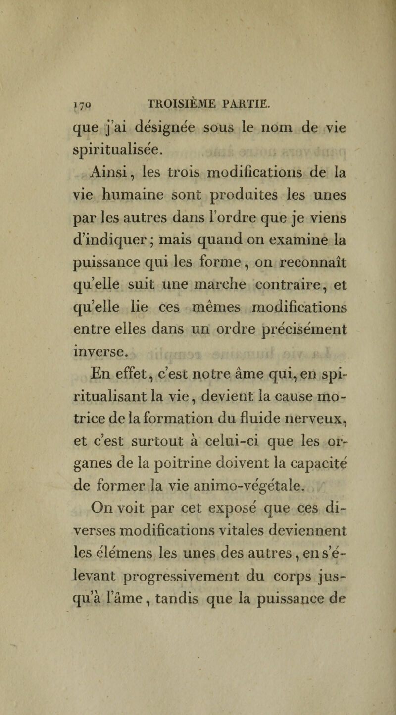 que j’ai désignée sous le nom de vie spiritualisée. Ainsi, les trois modifications de la vie humaine sont produites les unes par les autres dans Tordre que je viens d’indiquer ; mais quand on examine la puissance qui les forme, on reconnaît quelle suit une marche contraire, et quelle lie ces mêmes modifications entre elles dans un ordre précisément inverse. En effet, c’est notre âme qui, en spi¬ ritualisant la vie, devient la cause mo¬ trice de la formation du fluide nerveux. l et c’est surtout à celui-ci que les or¬ ganes de la poitrine doivent la capacité de former la vie animo-végétale. On voit par cet exposé que ces di¬ verses modifications vitales deviennent les élémens les unes des autres, en s’é¬ levant progressivement du corps jus¬ qu’à l’âme, tandis que la puissance de