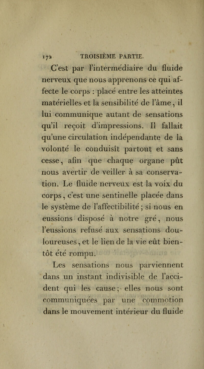 ! i72 troisième partie. C’est par rintermédiaire du fluide nerveux que nous apprenons ce qui af¬ fecte le corps : placé entre les atteintes matérielles et la sensibilité de lame, il lui communique autant de sensations qu’il reçoit d’impressions. Il fallait qu’une circulation indépendante de la volonté le conduisît partout et sans cesse, afin que chaque organe pût nous avertir de veiller à sa conserva¬ tion. Le fluide nerveux est la voix du corps, c’est une sentinelle placée dans le système de l’affectibilité ; si nous en eussions disposé à notre gré, nous l’eussions refusé aux sensations dou¬ loureuses , et le lien de la vie eût bien¬ tôt été rompu. Les sensations nous parviennent dans un instant indivisible de l’acci¬ dent qui les cause;' elles nous sont communiquées par une commotion dans le mouvement intérieur du fluide