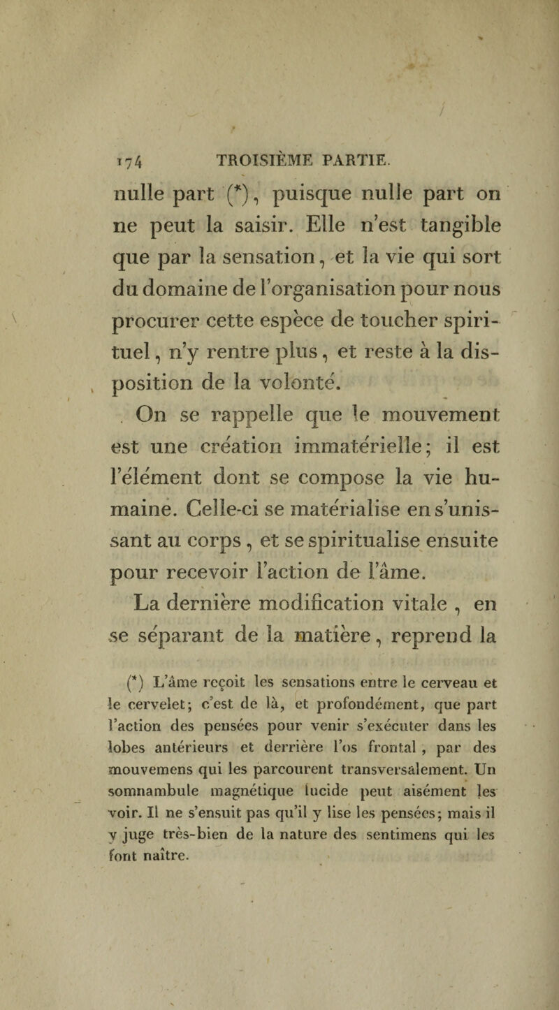 T t74 TROISIÈME PARTIE, nulle part (*), puisque nulle part on ne peut la saisir. Elle n’est tangible que par la sensation, et la vie qui sort du domaine de l’organisation pour nous procurer cette espèce de toucher spiri¬ tuel , n’y rentre plus, et reste à la dis- , position de la volonté. . On se rappelle que le mouvement est une création immatérielle; il est l’élément dont se compose la vie hu¬ maine. Celle-ci se matérialise en s’unis¬ sant au corps , et se spiritualise ensuite pour recevoir l’action de l’âme. La dernière modification vitale , en se séparant de la matière, reprend la (*) L’âme reçoit les sensations entre le cerveau et le cervelet; c’est de là, et profondément, que part l’action des pensées pour venir s’exécuter dans les lobes antérieurs et derrière l’os frontal , par des mouvemens qui les parcourent transversalement. Un somnambule magnétique lucide peut aisément les voir. Il ne s’ensuit pas qu’il y lise les pensées; mais il y juge très-bien de la nature des sentimens qui les font naître. I