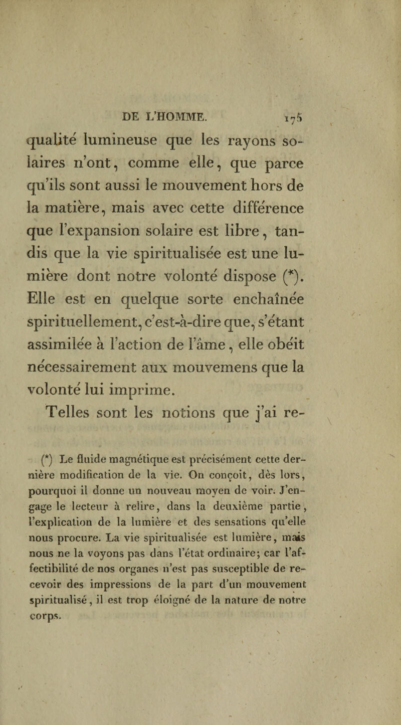 17!> qualité lumineuse que les rayons so¬ laires n’ont, comme elle, que parce qu’ils sont aussi le mouvement hors de la matière, mais avec cette différence que l’expansion solaire est libre, tan¬ dis que la vie spiritualisée est une lu¬ mière dont notre volonté dispose (*). Elle est en quelque sorte enchaînée spirituellement, c’est-à-dire que, s’étant assimilée à l’action de l’âme, elle obéit nécessairement aux mouvemens que la volonté lui imprime. Telles sont les notions que j’ai re- ✓ (*) Le fluide magnétique est précisément cette der¬ nière modification de la vie. On conçoit, dès lors, pourquoi il donne un nouveau moyen de voir. J’en¬ gage le lecteur à relire, dans la deuxième partie, l’explication de la lumière et des sensations qu’elle nous procure. La vie spiritualisée est lumière, mais nous ne la voyons pas dans l’état ordinaire; car l’af- fectibilité de nos organes n’est pas susceptible de re¬ cevoir des impressions de la part d’un mouvement spiritualisé, il est trop éloigné de la nature de notre corps.