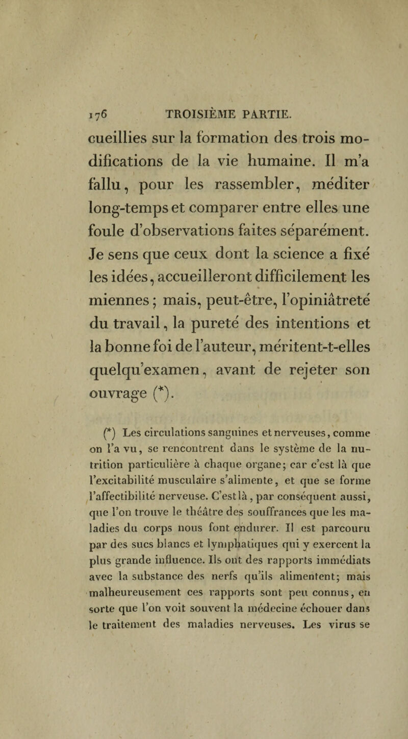 cueillies sur la formation des trois mo¬ difications de la vie humaine. Il m’a fallu, pour les rassembler, méditer long-temps et comparer entre elles une foule d’observations faites séparément. Je sens que ceux dont la science a fixé les idées, accueilleront difficilement les * miennes ; mais, peut-être, l’opiniâtreté du travail, la pureté des intentions et la bonne foi de l’auteur, inéritent-t-elles quelqu’examen, avant de rejeter son i ouvrage (*). (*) Les circulations sanguines et nerveuses, comme on l’a vu, se rencontrent dans le système de la nu¬ trition particulière à chaque organe; car c’est là que l’excitabilité musculaire s’alimente, et que se forme l’affectibilité nerveuse. C’est là, par conséquent aussi, que l’on trouve le théâtre des souffrances que les ma¬ ladies du corps nous font endurer. Il est parcouru par des sucs blancs et lymphatiques qui y exercent la plus grande influence. Ils ont des rapports immédiats avec la substance des nerfs qu’ils alimentent; mais malheureusement ces rapports sont peu connus, en sorte que l’on voit souvent la médecine échouer dans le traitement des maladies nerveuses. Les virus se