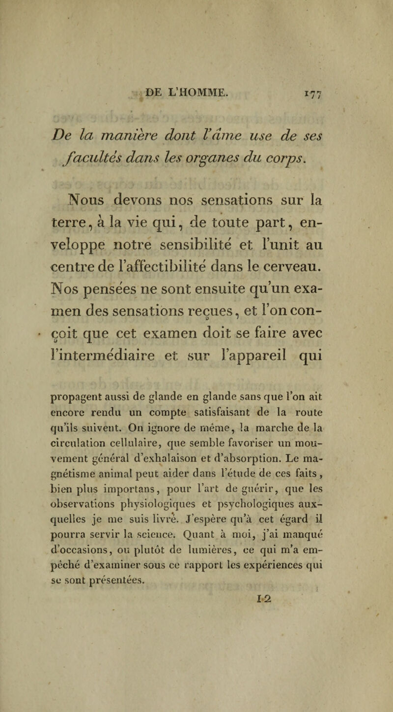 De la manière dont Vcime use de ses facultés dans les organes du corps. Nous devons nos sensations sur la terre, à la vie qui, de toute part, en¬ veloppe notre sensibilité et l’unit au centre de l’affectibilite dans le cerveau. Nos pensëes ne sont ensuite qu’un exa¬ men des sensations reçues, et l’on con- çoit que cet examen doit se faire avec l’intermediaire et sur l’appareil qui propagent aussi de glande en glande sans que l’on ait encore rendu un compte satisfaisant de la route qu’ils suivent. O11 ignore de même, la marche de la circulation cellulaire, que semble favoriser un mou¬ vement général d’exhalaison et d’absorption. Le ma¬ gnétisme animal peut aider dans l’étude, de ces faits , bien plus importans, pour l’art de guérir, que les observations physiologiques et psychologiques aux¬ quelles je me suis livré. J’espère qu’à cet égard il pourra servir la science. Quant à moi, j’ai manqué d’occasions, ou plutôt de lumières, ce qui m’a em¬ pêché d’examiner sous ce rapport les expériences qui se sont présentées. 12