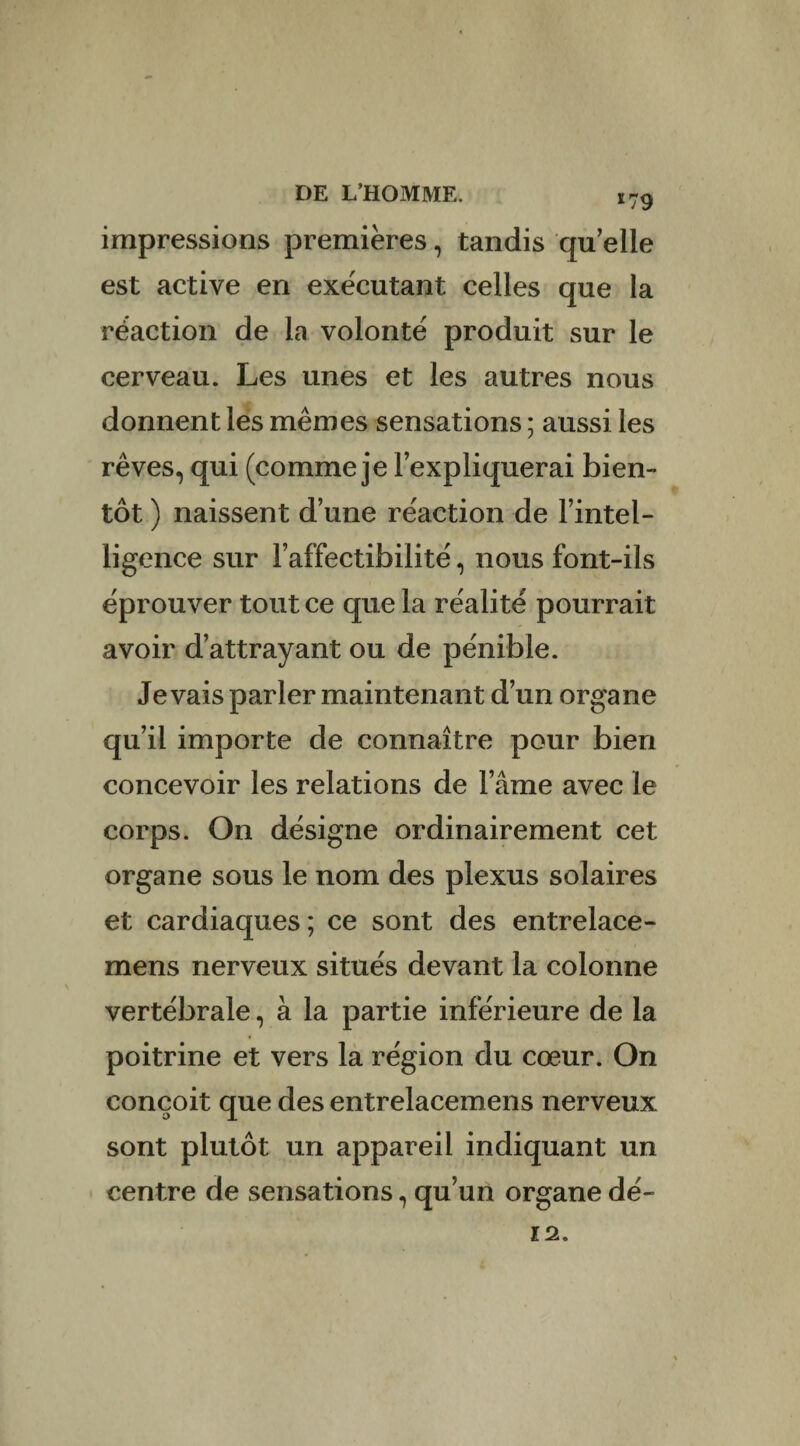 *79 impressions premières, tandis quelle est active en exécutant celles que la réaction de la volonté produit sur le cerveau. Les unes et les autres nous donnent les mêmes sensations ; aussi les rêves, qui (comme je l’expliquerai bien¬ tôt ) naissent d’une réaction de l’intel¬ ligence sur l’affectibilité, nous font-ils éprouver tout ce que la réalité pourrait avoir d’attrayant ou de pénible. levais parler maintenant d’un organe qu’il importe de connaître pour bien concevoir les relations de l’âme avec le corps. On désigne ordinairement cet organe sous le nom des plexus solaires et cardiaques ; ce sont des entrelace- mens nerveux situés devant la colonne vertébrale, à la partie inférieure de la poitrine et vers la région du cœur. On conçoit que des entrelacemens nerveux sont plutôt un appareil indiquant un centre de sensations, qu’un organe dé- 12.