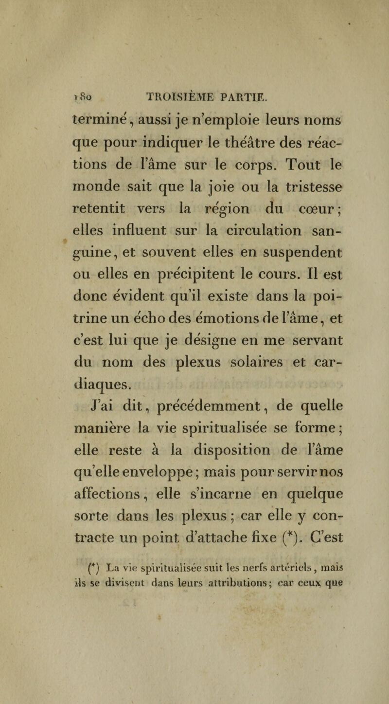 termine, aussi je n’emploie leurs noms que pour indiquer le théâtre des réac¬ tions de lame sur le corps. Tout le monde sait que la joie ou la tristesse retentit vers la région du cœur ; elles influent sur la circulation san¬ guine, et souvent elles en suspendent ou elles en précipitent le cours. Il est donc évident quil existe dans la poi¬ trine un écho des émotions de lame, et c’est lui que je désigne en me servant du nom des plexus solaires et car¬ diaques. J’ai dit, précédemment, de quelle manière la vie spiritualisée se forme ; elle reste à la disposition de l’âme qu’elle enveloppe ; mais pour servir nos affections, elle s’incarne en quelque sorte dans les plexus ; car elle y con¬ tracte un point d’attache fixe (*). C’est (*) La vie spiritualisée suit les nerfs artériels, mais a4s se divisent dans leurs attributions; car ceux que