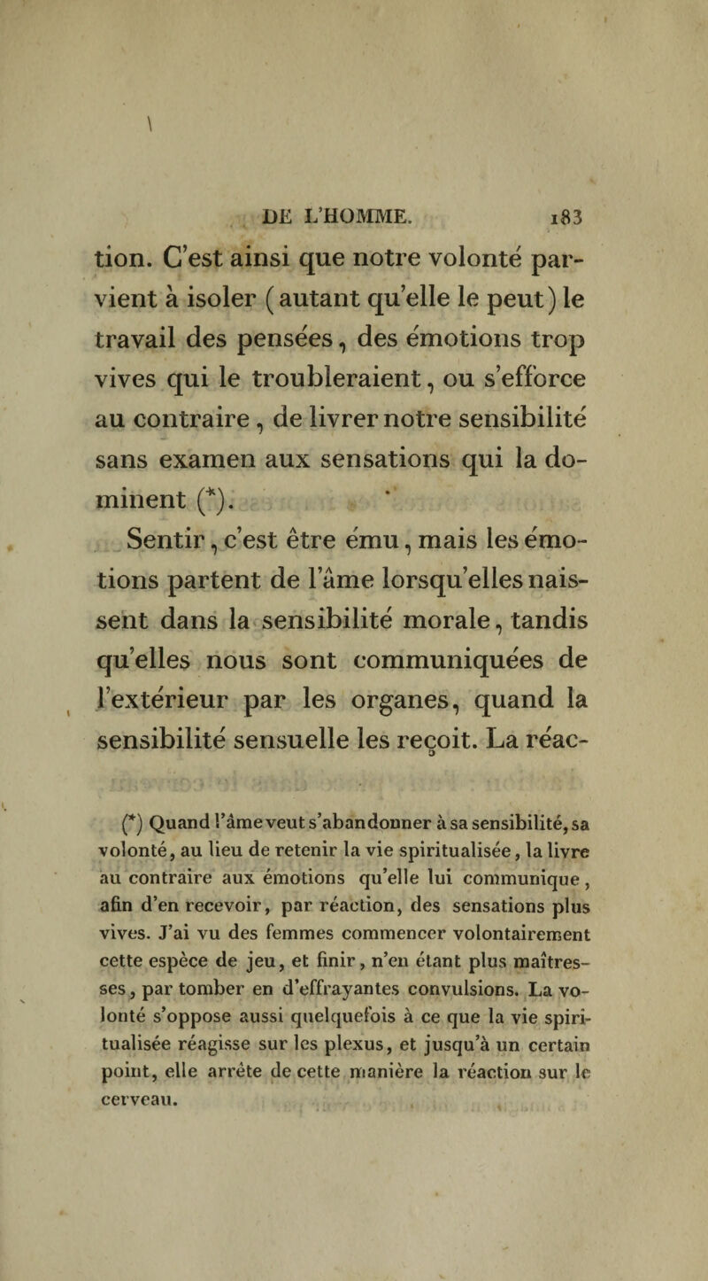 \ DE L’HOMME. i83 tion. C’est ainsi que notre volonté par¬ vient à isoler (autant quelle le peut) le travail des pensées, des émotions trop vives qui le troubleraient, ou s’efforce au contraire, de livrer notre sensibilité sans examen aux sensations qui la do¬ minent (*). Sentir, c’est être ému, mais les émo¬ tions partent de lame lorsqu’elles nais¬ sent dans la sensibilité morale, tandis quelles nous sont communiquées de l’extérieur par les organes, quand la sensibilité sensuelle les reçoit. La réac- o (*) Quand l’âme veut s’abandonner à sa sensibilité, sa volonté, au lieu de retenir la vie spiritualisée, la livre au contraire aux émotions qu’elle lui communique, afin d’en recevoir, par réaction, des sensations plus vives. J’ai vu des femmes commencer volontairement cette espèce de jeu, et finir, n’en étant plus maîtres¬ ses, par tomber en d’effrayantes convulsions. La vo¬ lonté s’oppose aussi quelquefois à ce que la vie spiri¬ tualisée réagisse sur les plexus, et jusqu’à un certain point, elle arrête de cette manière la réaction sur le cerveau.