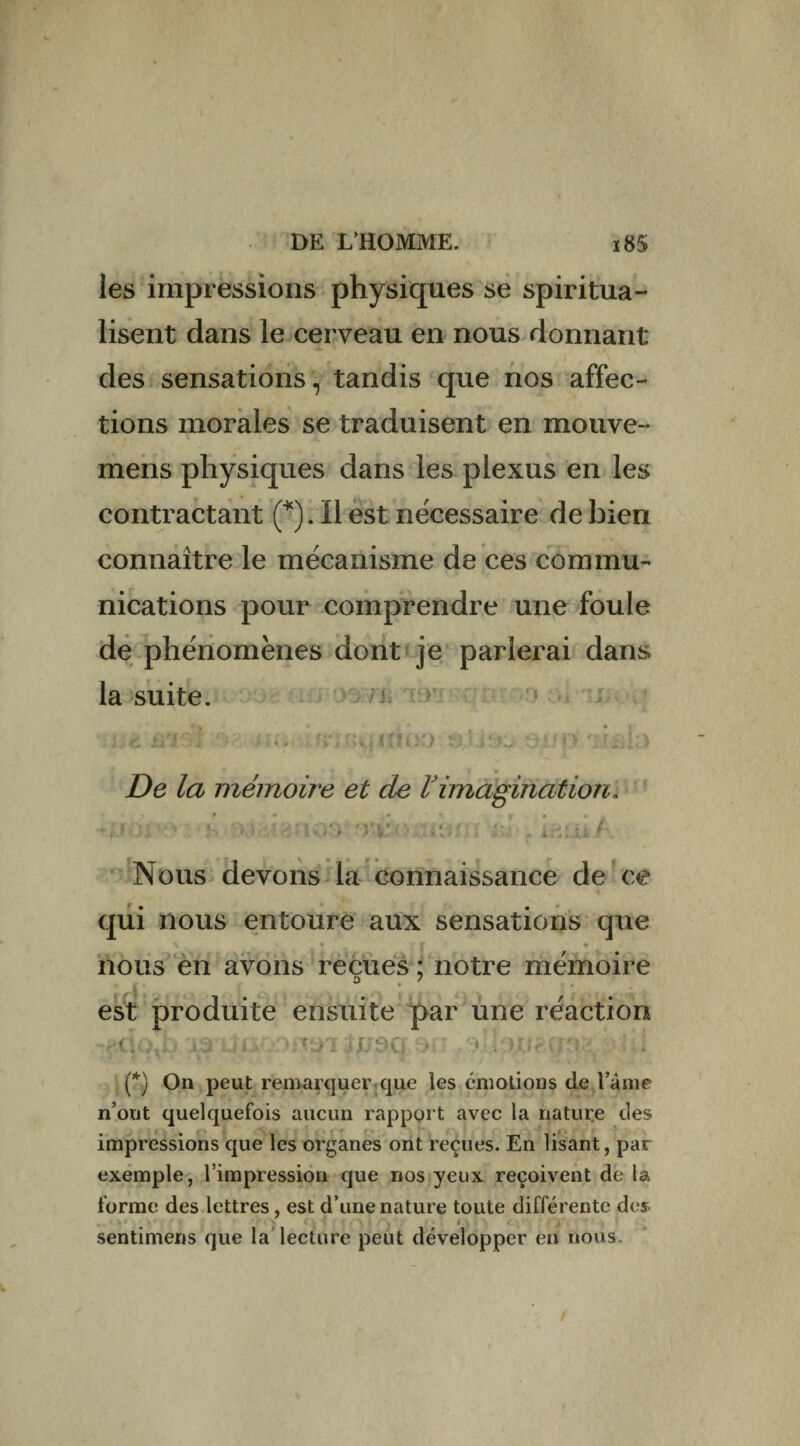 les impressions physiques se spiritua¬ lisent dans le cerveau en nous donnant des sensations, tandis que nos affec¬ tions morales se traduisent en mouve- mens physiques dans les plexus en les contractant (*). Il est nécessaire de bien connaître le mécanisme de ces commu¬ nications pour comprendre une foule de phénomènes dont je parlerai dans la suite. \,rt üT>! no • a:?jp’.âk> De la mémoire et de Vimagination, s :*>. *rvo; ièm al f i&ui/ Nous devons la connaissance de ce qui nous entoure aux sensations que \ » r * nous en avons reçues : notre mémoire est produite ensuite par une réaction vCÎO^b .-OHOI iJ/OCi DE: 3, . ^ l d (*) On peut remarquer que les émotions de î’âine n’out quelquefois aucun rapport avec la nature des impressions que les organes ont reçues. En lisant, par exemple, l’impression que nos yeux reçoivent de la forme des lettres, est d’une nature toute différente des sentimens que la lecture peut développer en nous. /