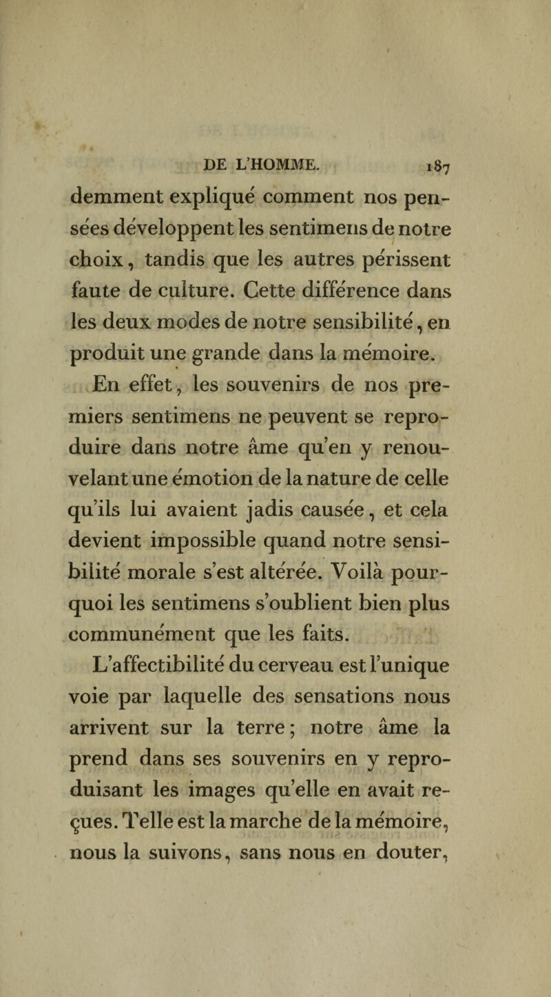 demment expliqué comment nos pen¬ sées développent les sentimens de notre choix, tandis que les autres périssent faute de culture. Cette différence dans les deux modes de notre sensibilité, en produit une grande dans la mémoire. En effet, les souvenirs de nos pre¬ miers sentimens ne peuvent se repro¬ duire dans notre âme qu’en y renou¬ velant une émotion de la nature de celle qu’ils lui avaient jadis causée, et cela devient impossible quand notre sensi¬ bilité morale s’est altérée. Voilà pour¬ quoi les sentimens s’oublient bien plus communément que les faits. L’affectibilité du cerveau est l’unique voie par laquelle des sensations nous arrivent sur la terre ; notre âme la prend dans ses souvenirs en y repro¬ duisant les images quelle en avait re¬ çues. Telle est la marche de la mémoire, nous la suivons, sans nous en douter,