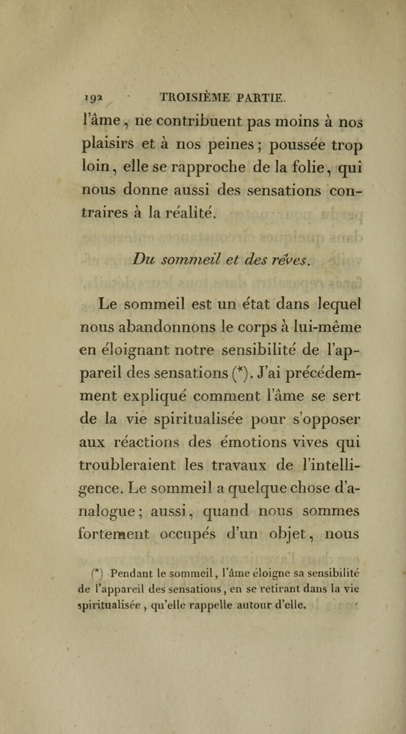 lame, ne contribuent pas moins à nos plaisirs et à nos peines ; poussée trop loin, elle se rapproche de la folie, qui nous donne aussi des sensations con¬ traires à la réalité. Du sommeil et des rêves. * \ Le sommeil est un état dans lequel nous abandonnons le corps à lui-même en éloignant notre sensibilité de l’ap¬ pareil des sensations (*). J’ai précédem¬ ment expliqué comment l’âme se sert de la vie spiritualisée pour s’opposer aux réactions des émotions vives qui troubleraient les travaux de l’intelli¬ gence. Le sommei l a quelque chose d’a¬ nalogue ; aussi, quand nous sommes fortement occupés d’un objet, nous (*) Pendant le sommeil, l’âme éloigne sa sensibilité de l’appareil des sensations, en se retirant dans la vie spiritualisée , cpi’elle rappelle autour d’elle.