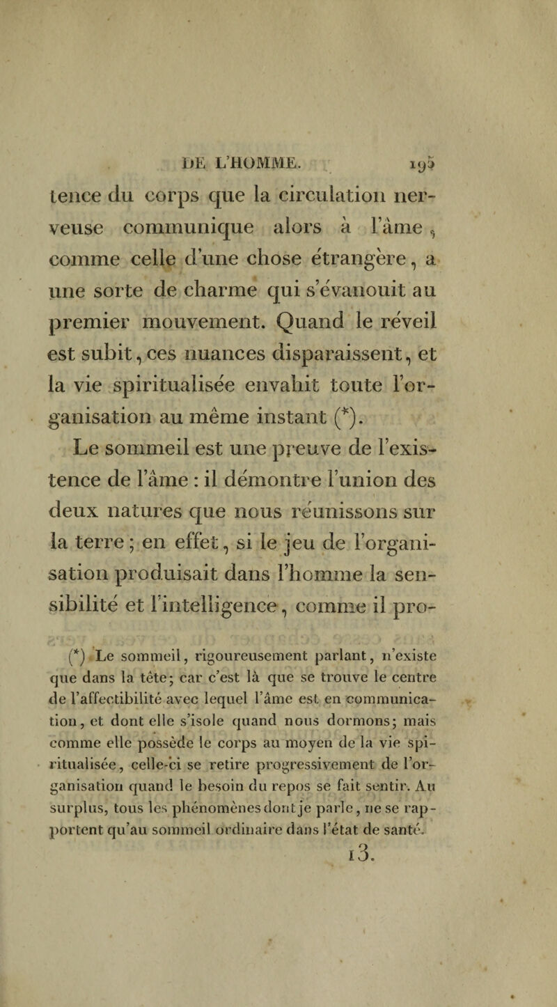 leace du corps que la circulation ner¬ veuse communique alors à l’âme, comme celle d’une chose étrangère, a une sorte de charme qui s’évanouit au premier mouvement. Quand le réveil est subit, ces nuances disparaissent, et la vie spiritualisée envahit toute l’or¬ ganisation au même instant (*). Le sommeil est une preuve de l’exis¬ tence de lame : il démontre l’union des deux natures que nous réunissons sur la terre ; en effet, si le jeu de l’organi¬ sation produisait dans l’homme la sen¬ sibilité et l’intelligence, comme il pro- (*) Le sommeil, rigoureusement parlant, n’existe que dans la tête; car c’est là que se trouve le centre de l’affectibilité avec lequel l’âme est en communica¬ tion , et dont elle s’isole quand nous dormons; mais comme elle possède le corps au moyen de la vie spi¬ ritualisée, celle-ci se retire progressivement de l’or¬ ganisation quand le besoin du repos se fait sentir. Au surplus, tous les phénomènes dont je parle, ne se rap¬ portent qu’au sommeil ordinaire dans l’état de santé. i3.