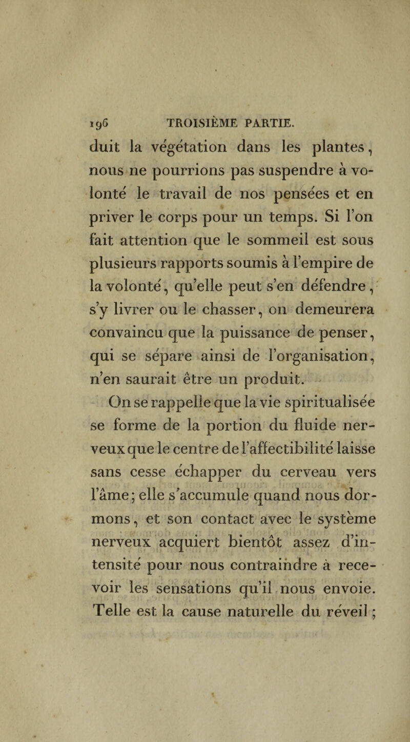 cluit la végétation dans les plantes, nous ne pourrions pas suspendre à vo¬ lonté le travail de nos pensées et en priver le corps pour un temps. Si l’on fait attention que le sommeil est sous plusieurs rapports soumis à l’empire de la volonté, quelle peut s’en défendre, s’y livrer ou le chasser, on demeurera convaincu que la puissance de penser, qui se sépare ainsi de l’organisation, n’en saurait être un produit. On se rappelle que la vie spiritualisée se forme de la portion du fluide ner¬ veux que le centre de l’affectibilité laisse sans cesse échapper du cerveau vers l’âme; elle s'accumule quand nous dor¬ mons, et son contact avec le système nerveux acquiert bientôt assez d’in¬ tensité pour nous contraindre à rece¬ voir les sensations qu’il nous envoie. » Telle est la cause naturelle du réveil ;