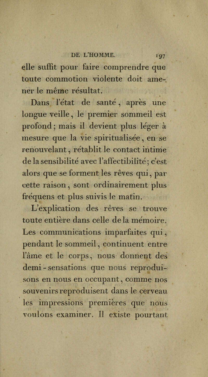 / DE L’HOMME. 197 elle suffît pour faire comprendre que toute commotion violente doit ame¬ ner le même résultat. Dans l’état de santé, apres une longue veille, le premier sommeil est profond ; mais il devient plus léger à mesure que la vie spiritualisée, en se renouvelant, rétablit le contact intime de la sensibilité avec l’affectibilité ; c’est alors que se forment les rêves qui, par cette raison, sont ordinairement plus fréquens et plus suivis le matin. L’explication des rêves se trouve toute entière dans celle delà mémoire. Les communications imparfaites qui, pendant le sommeil, continuent entre lame et le corps, nous donnent des demi - sensations que nous reprodui¬ sons en nous en occupant, comme nos souvenirs reproduisent dans le cerveau les impressions premières que nous voulons examiner. Il existe pourtant