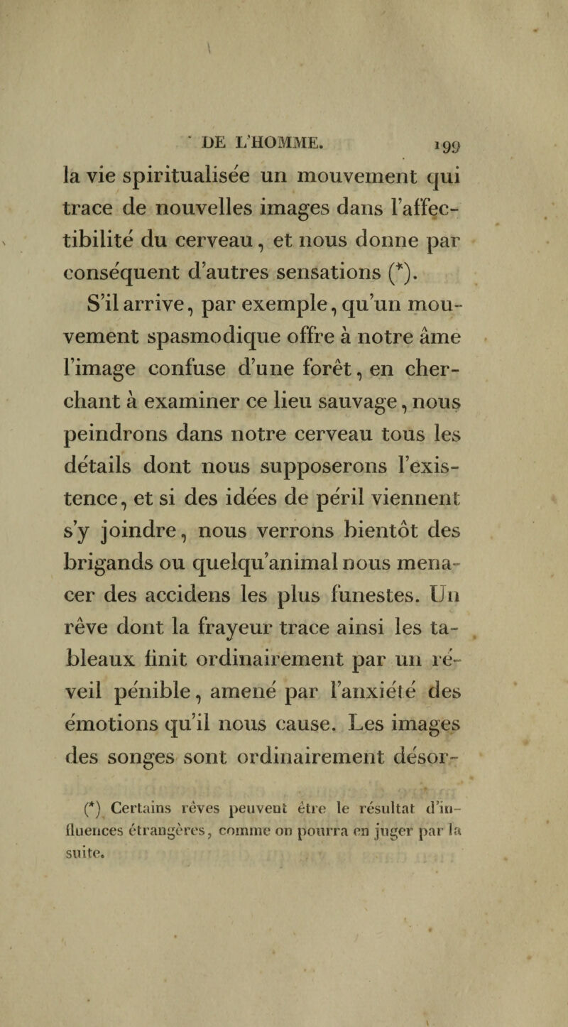 *99 la vie spiritualisée un mouvement qui trace de nouvelles images dans l’affec- tibilité du cerveau, et nous donne par conséquent d autres sensations (*). S’il arrive, par exemple, qu’un mou¬ vement spasmodique offre à notre âme l’image confuse d’une forêt, en cher¬ chant à examiner ce lieu sauvage, nous peindrons dans notre cerveau tous les détails dont nous supposerons l’exis¬ tence, et si des idées de péril viennent s’y joindre, nous verrons bientôt des brigands ou quelqu’animal nous mena¬ cer des accidens les plus funestes. Un rêve dont la frayeur trace ainsi les ta¬ bleaux finit ordinairement par un ré¬ veil pénible, amené par l’anxiété des émotions qu’il nous cause. Les images des songes sont ordinairement désor- (*) Certains rêves peuvent être le résultat d’iu- Üuences étrangères, comme on pourra en juger par la suite.