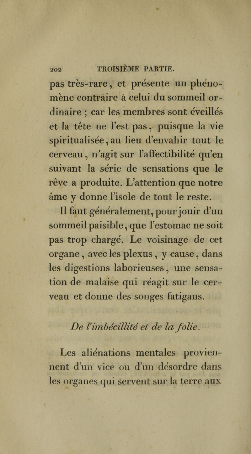 pas très-rare, et présente un phéno¬ mène contraire à celui du sommeil or ¬ dinaire ; car les membres sont éveillés et la tête ne lest pas, puisque la vie spiritualisée, au lieu d’envahir tout le cerveau, n'agit sur l’affectibilité qu’en suivant la série de sensations que le rêve a produite. L’attention que notre âme y donne l’isole de tout le reste. Il faut généralement, pour jouir d’un sommeil paisible, que l’estomac ne soit pas trop chargé. Le voisinage de cet organe , avec les plexus, y cause, dans les digestions laborieuses, une sensa¬ tion de malaise qui réagit sur le cer¬ veau et donne des songes fatigans. De Vimbécillité et de la folie. Les aliénations mentales provien¬ nent d’un vice ou d’un désordre dans (es organes qui servent sur la terre aux