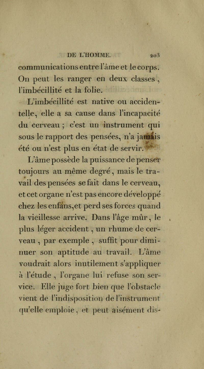 communications entre l’âme et le corps. On peut les ranger en deux classes , l’imbécillité et la folie. L’imbécillité est native ou acciden¬ telle, elle a sa cause dans l’incapacité du cerveau ; c’est un instrument qui sous le rapport des pensées, n’a jamais été ou n’est plus en état de servir. ' L’âme possède la puissance de penser toujours au même degré, mais le tra- « vail des pensées se fait dans le cerveau, et cet organe n’est pas encore développé chez lesenfàns,et perd ses forces quand la vieillesse arrive. Dans l’âge mûr, le plus léger accident, un rhume de cer¬ veau , par exemple , suffit pour dimi¬ nuer son aptitude au travail. L’âme voudrait alors inutilement s’appliquer à l’étude , l’organe lui refuse son ser¬ vice. Elle juge fort bien que l’obstacle vient de l’indisposition de l’instrument qu’elle emploie, et peut aisément dis-