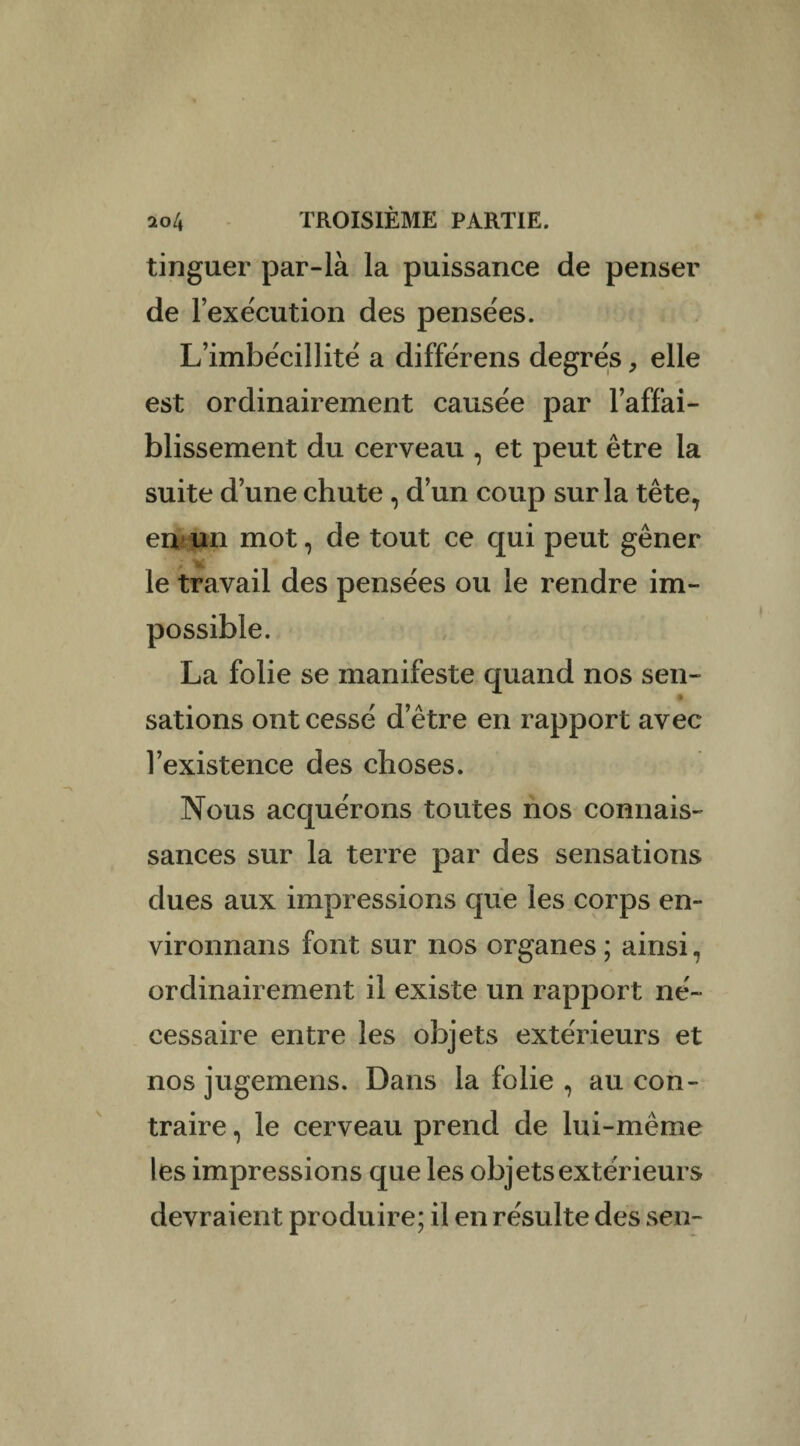 tinguer par-là la puissance de penser de l’exécution des pensées. L’imbécillité a différens degrés, elle est ordinairement causée par l’affai¬ blissement du cerveau , et peut être la suite d’une chute, d’un coup sur la tête7 en un mot, de tout ce qui peut gêner le travail des pensées ou le rendre im¬ possible. La folie se manifeste quand nos sen¬ sations ont cessé d’être en rapport avec l’existence des choses. Nous acquérons toutes nos connais¬ sances sur la terre par des sensations dues aux impressions que les corps en- vironnans font sur nos organes ; ainsi, ordinairement il existe un rapport né¬ cessaire entre les objets extérieurs et nos jugemens. Dans la folie , au con¬ traire , le cerveau prend de lui-même les impressions que les objets extérieurs devraient produire; il en résulte des sen-